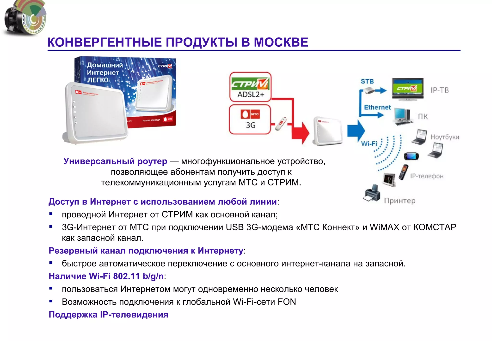 КОНВЕРГЕНТНЫЕ ПРОДУКТЫ В МОСКВЕ




   Универсальный роутер — многофункциональное устройство,
            позволяющее абонентам получить доступ к
          телекоммуникационным услугам МТС и СТРИМ.

Доступ в Интернет с использованием любой линии:
 проводной Интернет от СТРИМ как основной канал;
 3G-Интернет от МТС при подключении USB 3G-модема «МТС Коннект» и WiMAX от КОМСТАР
   как запасной канал.
Резервный канал подключения к Интернету:
 быстрое автоматическое переключение с основного интернет-канала на запасной.
Наличие Wi-Fi 802.11 b/g/n:
 пользоваться Интернетом могут одновременно несколько человек
 Возможность подключения к глобальной Wi-Fi-сети FON
Поддержка IP-телевидения
 