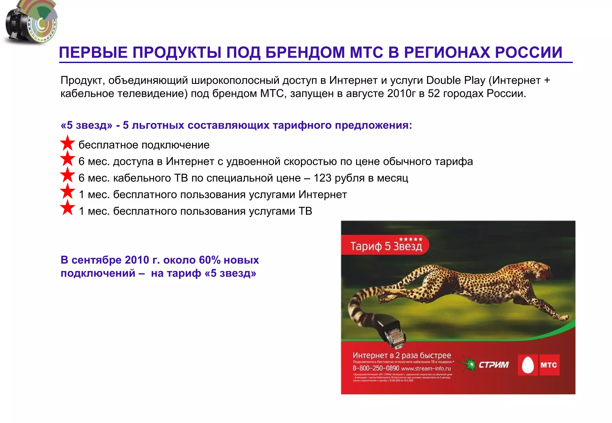 ПЕРВЫЕ ПРОДУКТЫ ПОД БРЕНДОМ МТС В РЕГИОНАХ РОССИИ
Продукт, объединяющий широкополосный доступ в Интернет и услуги Double Play (Интернет +
кабельное телевидение) под брендом МТС, запущен в августе 2010г в 52 городах России.

«5 звезд» - 5 льготных составляющих тарифного предложения:
   бесплатное подключение
   6 мес. доступа в Интернет с удвоенной скоростью по цене обычного тарифа
   6 мес. кабельного ТВ по специальной цене – 123 рубля в месяц
   1 мес. бесплатного пользования услугами Интернет
   1 мес. бесплатного пользования услугами ТВ



В сентябре 2010 г. около 60% новых
подключений – на тариф «5 звезд»
 