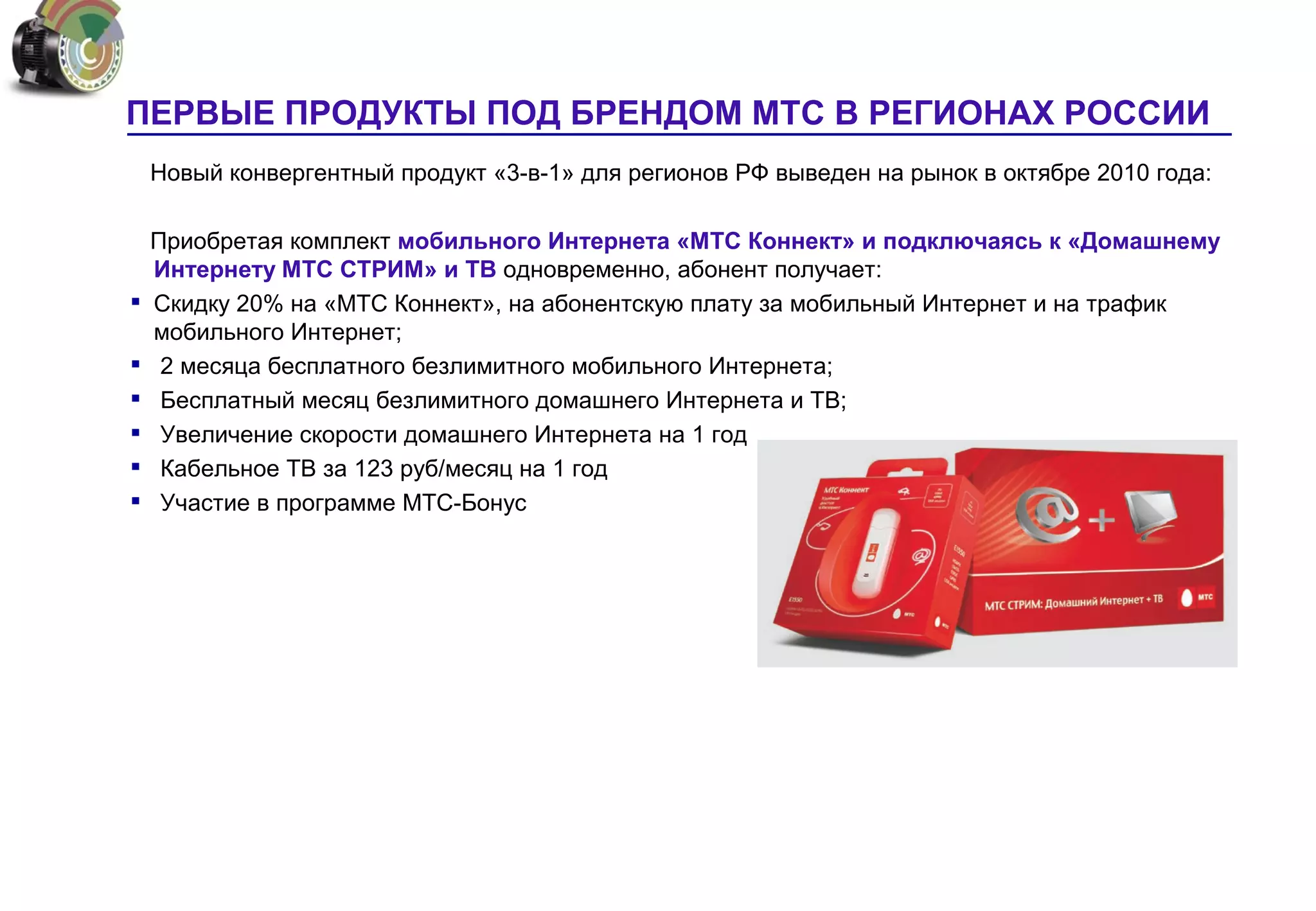ПЕРВЫЕ ПРОДУКТЫ ПОД БРЕНДОМ МТС В РЕГИОНАХ РОССИИ
    Новый конвергентный продукт «3-в-1» для регионов РФ выведен на рынок в октябре 2010 года:

    Приобретая комплект мобильного Интернета «МТС Коннект» и подключаясь к «Домашнему
    Интернету МТС СТРИМ» и ТВ одновременно, абонент получает:
   Скидку 20% на «МТС Коннект», на абонентскую плату за мобильный Интернет и на трафик
    мобильного Интернет;
    2 месяца бесплатного безлимитного мобильного Интернета;
    Бесплатный месяц безлимитного домашнего Интернета и ТВ;
    Увеличение скорости домашнего Интернета на 1 год
    Кабельное ТВ за 123 руб/месяц на 1 год
    Участие в программе МТС-Бонус




                                                                                            22
 