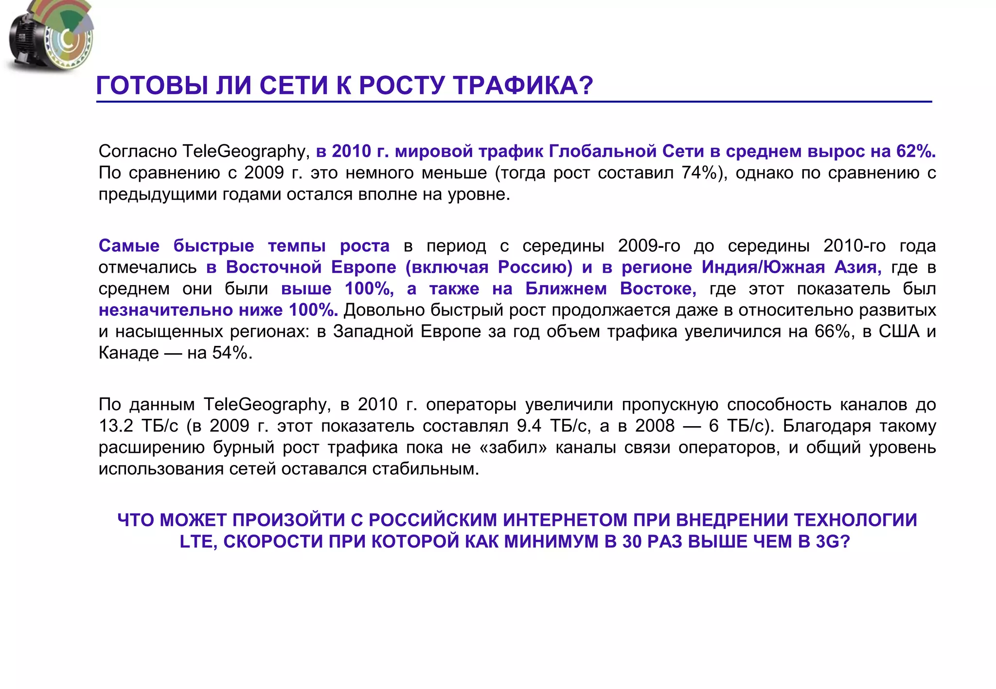 ГОТОВЫ ЛИ СЕТИ К РОСТУ ТРАФИКА?

Согласно TeleGeography, в 2010 г. мировой трафик Глобальной Сети в среднем вырос на 62%.
По сравнению с 2009 г. это немного меньше (тогда рост составил 74%), однако по сравнению с
предыдущими годами остался вполне на уровне.

Самые быстрые темпы роста в период с середины 2009-го до середины 2010-го года
отмечались в Восточной Европе (включая Россию) и в регионе Индия/Южная Азия, где в
среднем они были выше 100%, а также на Ближнем Востоке, где этот показатель был
незначительно ниже 100%. Довольно быстрый рост продолжается даже в относительно развитых
и насыщенных регионах: в Западной Европе за год объем трафика увеличился на 66%, в США и
Канаде — на 54%.

По данным TeleGeography, в 2010 г. операторы увеличили пропускную способность каналов до
13.2 ТБ/с (в 2009 г. этот показатель составлял 9.4 ТБ/с, а в 2008 — 6 ТБ/с). Благодаря такому
расширению бурный рост трафика пока не «забил» каналы связи операторов, и общий уровень
использования сетей оставался стабильным.

  ЧТО МОЖЕТ ПРОИЗОЙТИ С РОССИЙСКИМ ИНТЕРНЕТОМ ПРИ ВНЕДРЕНИИ ТЕХНОЛОГИИ
       LTE, СКОРОСТИ ПРИ КОТОРОЙ КАК МИНИМУМ В 30 РАЗ ВЫШЕ ЧЕМ В 3G?
 