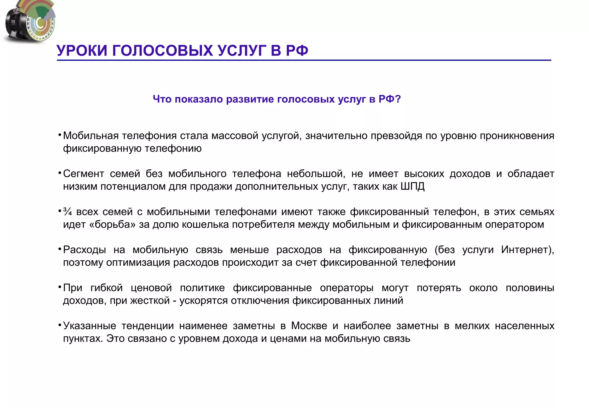 УРОКИ ГОЛОСОВЫХ УСЛУГ В РФ


                 Что показало развитие голосовых услуг в РФ?


• Мобильная телефония стала массовой услугой, значительно превзойдя по уровню проникновения
  фиксированную телефонию

• Сегмент семей без мобильного телефона небольшой, не имеет высоких доходов и обладает
  низким потенциалом для продажи дополнительных услуг, таких как ШПД

• ¾ всех семей с мобильными телефонами имеют также фиксированный телефон, в этих семьях
  идет «борьба» за долю кошелька потребителя между мобильным и фиксированным оператором

• Расходы на мобильную связь меньше расходов на фиксированную (без услуги Интернет),
  поэтому оптимизация расходов происходит за счет фиксированной телефонии

• При гибкой ценовой политике фиксированные операторы могут потерять около половины
  доходов, при жесткой - ускорятся отключения фиксированных линий

• Указанные тенденции наименее заметны в Москве и наиболее заметны в мелких населенных
  пунктах. Это связано с уровнем дохода и ценами на мобильную связь
 