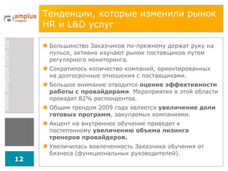 Тенденции, которые изменили рынок  HR  и  L & D  услуг  Большинство Заказчиков по-прежнему держат руку на пульсе, активно изучают рынок поставщиков путем регулярного мониторинга.  Сократилось количество компаний, ориентированных на долгосрочные отношения с поставщиками. Большое внимание отводится  оценке эффективности работы с провайдерами . Мероприятия в этой области проводят 82% респондентов. Общим трендом 2009 года является  увеличение доли готовых программ , закупаемых компаниями. Акцент на внутреннее обучение приведет к постепенному  увеличению объема лизинга тренеров провайдеров. Увеличилась вовлеченность Заказчика обучения от бизнеса (функциональных руководителей).  