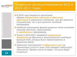 Тенденции функционирования КСО в 2010-2011 годах В 2010 году ожидается увеличение объема   внутреннего коучинга и обучения действием  в украинских компаниях, как для развития специалистов, так и для развития линейных менеджеров. Наиболее популярной формой развития топов останется внешнее обучение, заказываемое у  зарубежных   провайдеров. Также в 2010-2011 ожидается  увеличение бюджетов  на обучение и восстановление некоторых функций КСО, которые были приостановлены в кризисное время. Заказчики прогнозируют  стабильность цен  на тренинговые услуги и лишь 20% ожидают небольшого повышения. Однако никто не верит, что цены будут снижаться. 