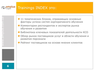 Trainings INDEX  это: 11 тематических блоков, отражающих основные факторы успеха систем корпоративного обучения  Комментарии респондентов и экспертов рынка обучения и развития Библиотека ключевых показателей деятельности КСО Обзор рынка поставщиков услуг в области обучения и развития персонала  Рейтинг поставщиков на основе мнения клиентов 