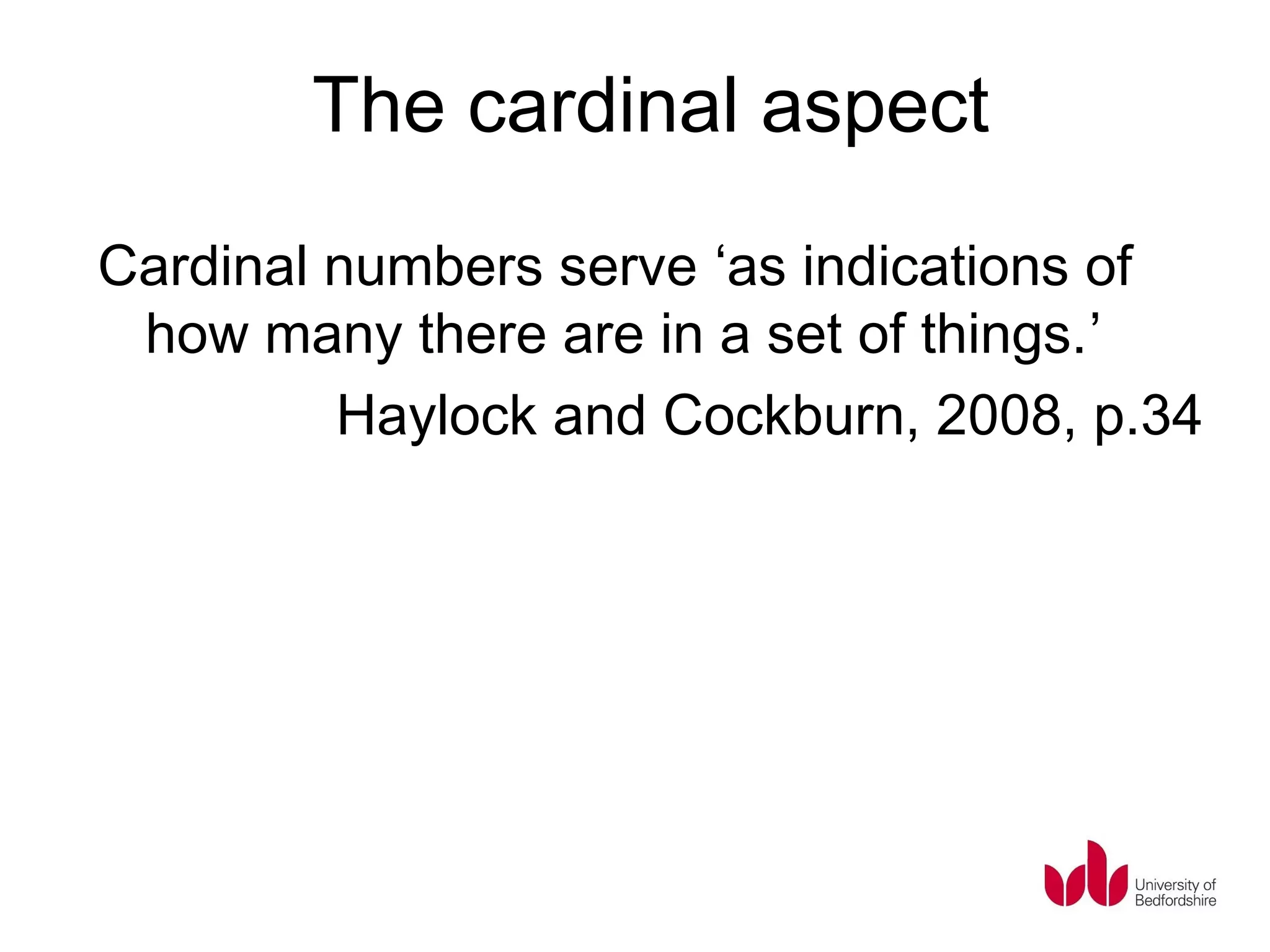 The cardinal aspect
Cardinal numbers serve ‘as indications of
 how many there are in a set of things.’
         Haylock and Cockburn, 2008, p.34
 