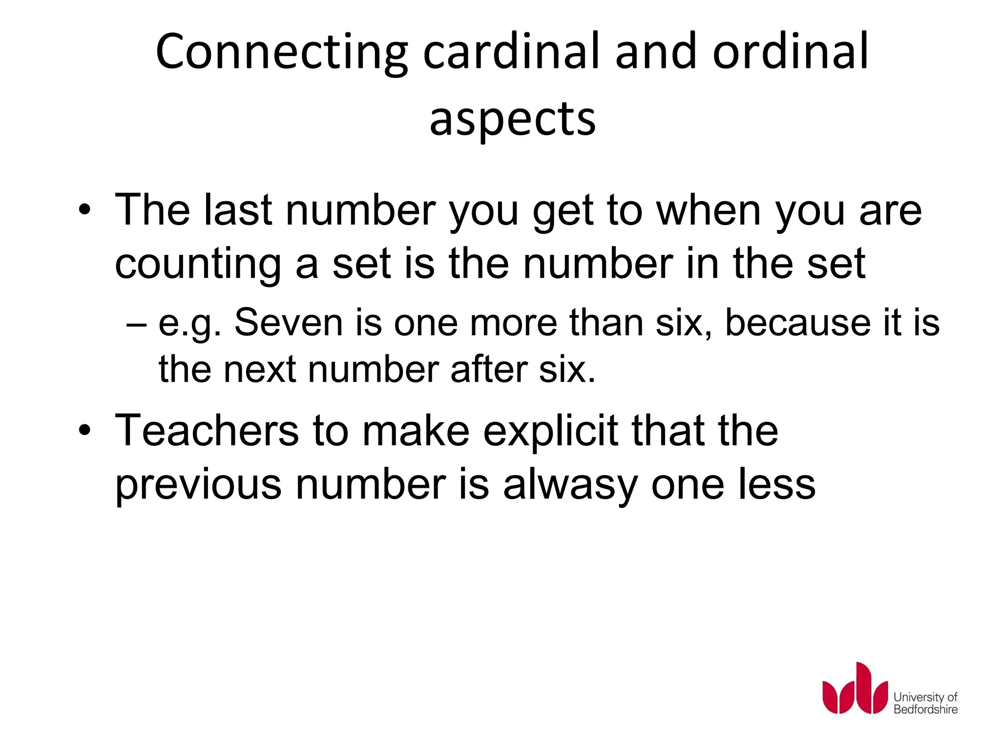 Connecting cardinal and ordinal
              aspects
• The last number you get to when you are
  counting a set is the number in the set
  – e.g. Seven is one more than six, because it is
    the next number after six.
• Teachers to make explicit that the
  previous number is alwasy one less
 