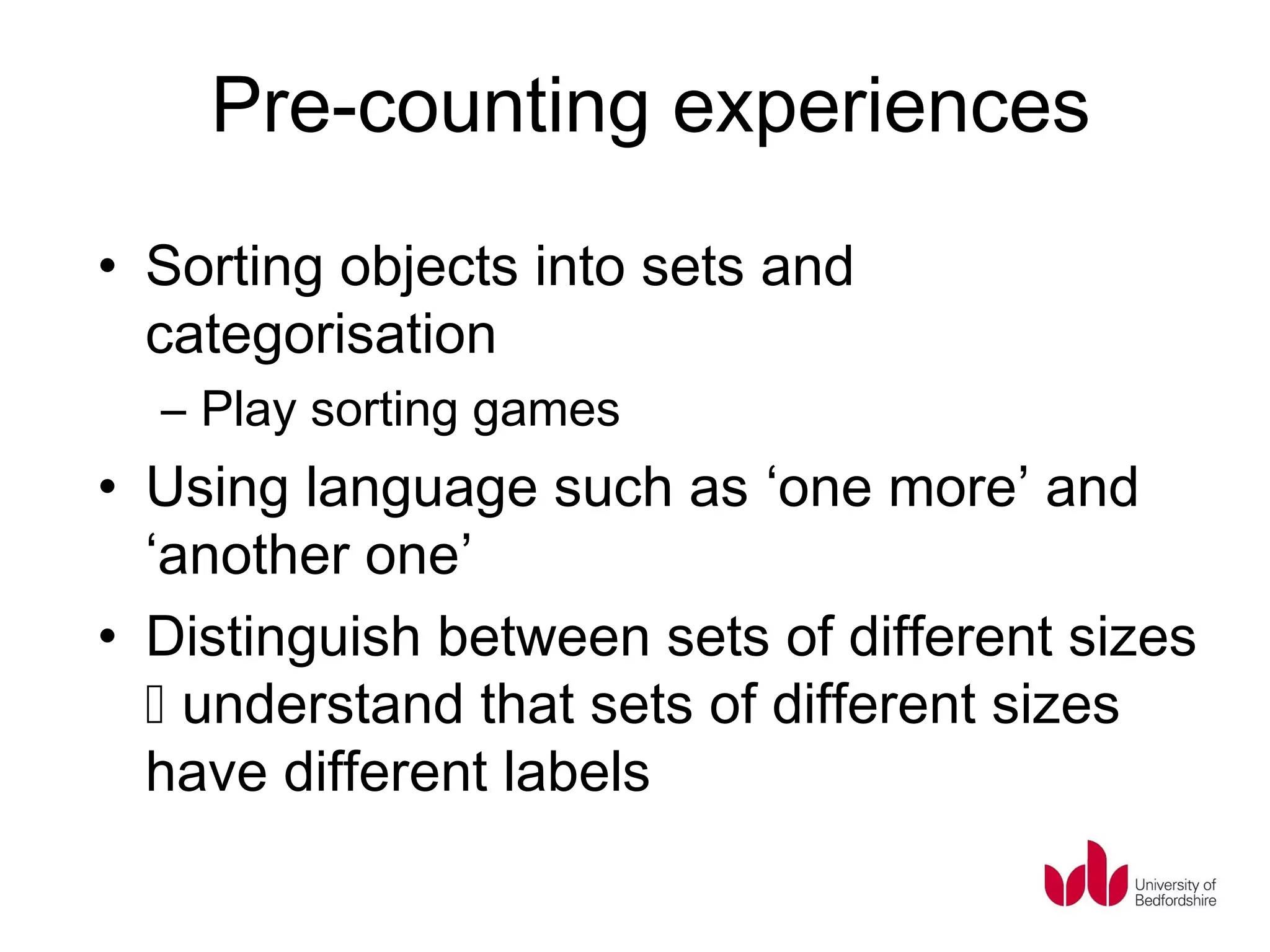 Pre-counting experiences
• Sorting objects into sets and
  categorisation
  – Play sorting games
• Using language such as ‘one more’ and
  ‘another one’
• Distinguish between sets of different sizes
   understand that sets of different sizes
  have different labels
 