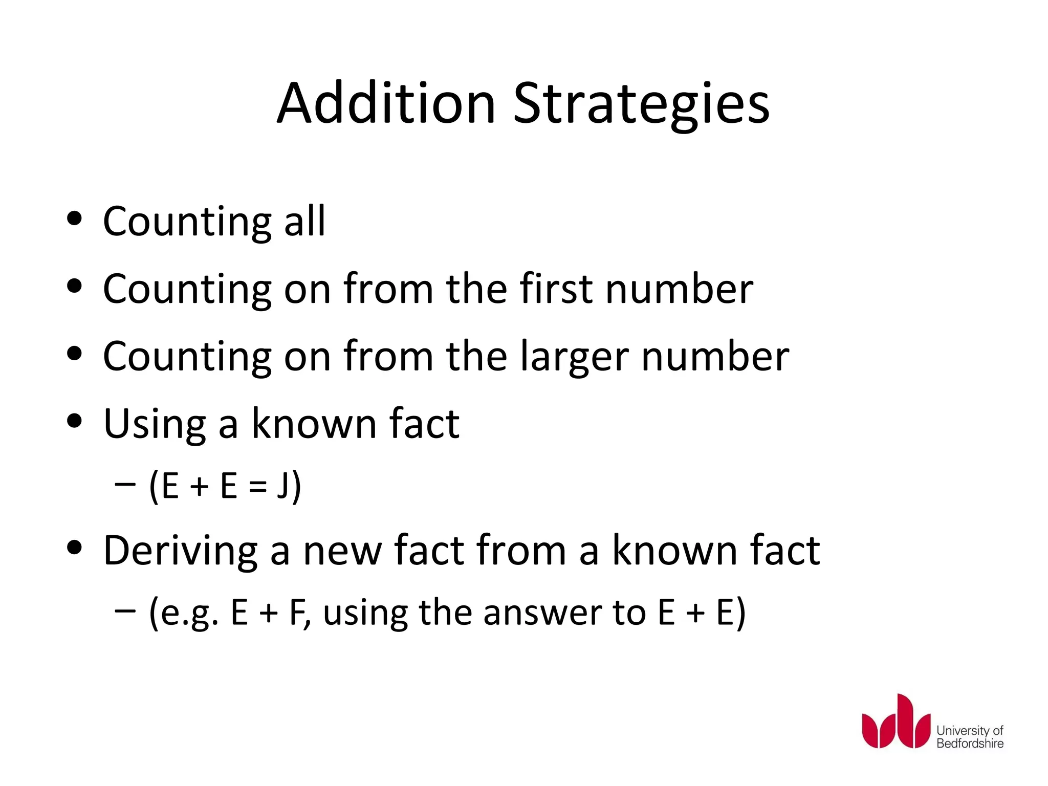 Addition Strategies
•   Counting all
•   Counting on from the first number
•   Counting on from the larger number
•   Using a known fact
    – (E + E = J)
• Deriving a new fact from a known fact
    – (e.g. E + F, using the answer to E + E)
 