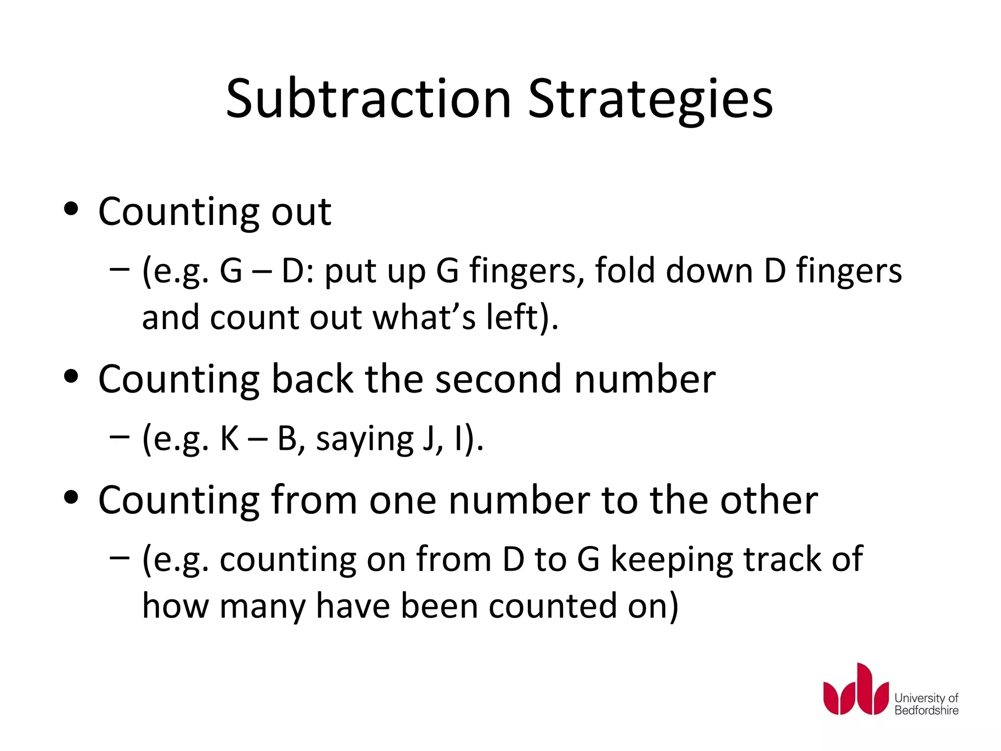 Subtraction Strategies
• Counting out
  – (e.g. G – D: put up G fingers, fold down D fingers
    and count out what’s left).
• Counting back the second number
  – (e.g. K – B, saying J, I).
• Counting from one number to the other
  – (e.g. counting on from D to G keeping track of
    how many have been counted on)
 