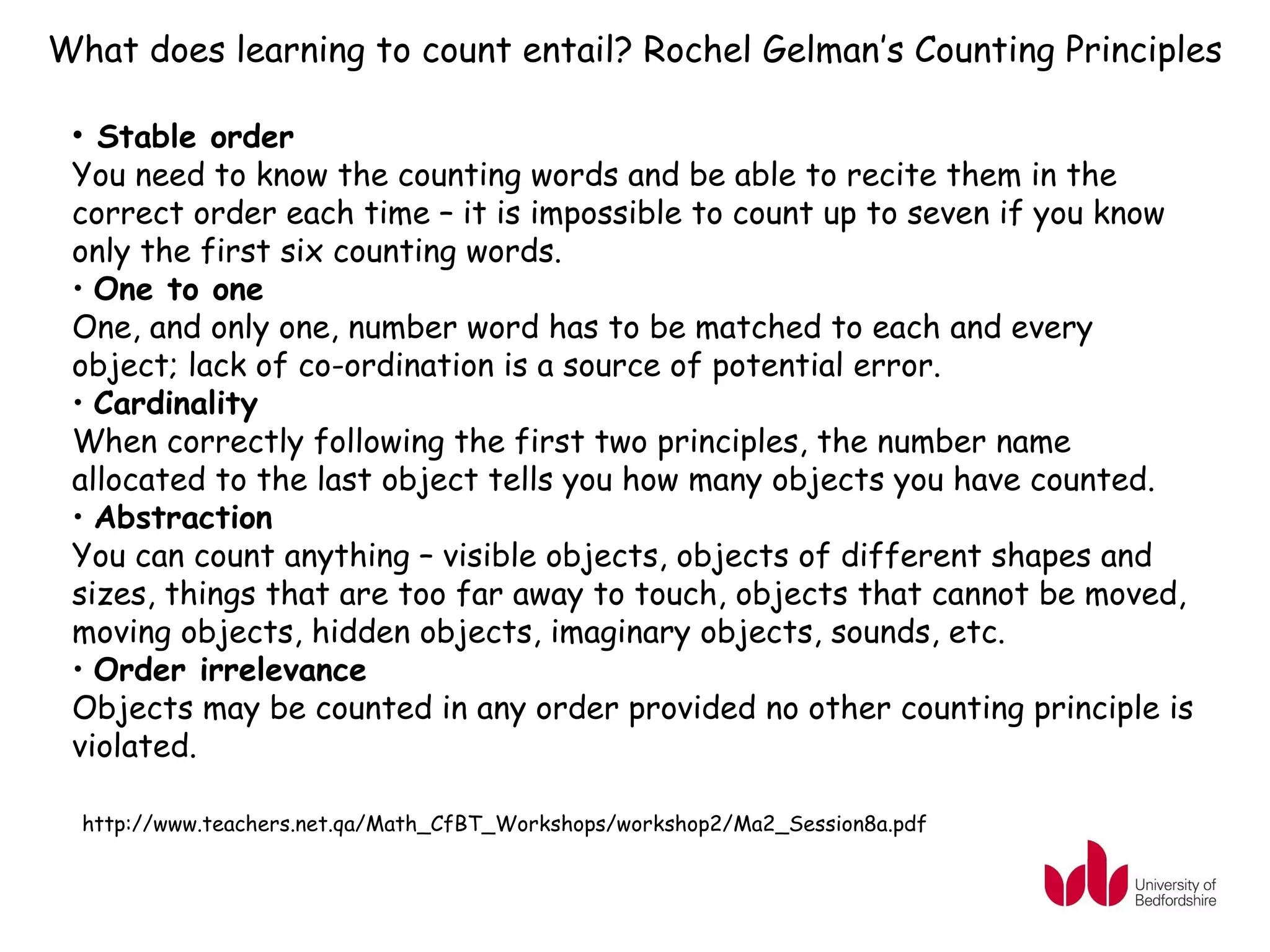 What does learning to count entail? Rochel Gelman’s Counting Principles

 • Stable order
 You need to know the counting words and be able to recite them in the
 correct order each time – it is impossible to count up to seven if you know
 only the first six counting words.
 • One to one
 One, and only one, number word has to be matched to each and every
 object; lack of co-ordination is a source of potential error.
 • Cardinality
 When correctly following the first two principles, the number name
 allocated to the last object tells you how many objects you have counted.
 • Abstraction
 You can count anything – visible objects, objects of different shapes and
 sizes, things that are too far away to touch, objects that cannot be moved,
 moving objects, hidden objects, imaginary objects, sounds, etc.
 • Order irrelevance
 Objects may be counted in any order provided no other counting principle is
 violated.

  http://www.teachers.net.qa/Math_CfBT_Workshops/workshop2/Ma2_Session8a.pdf
 
