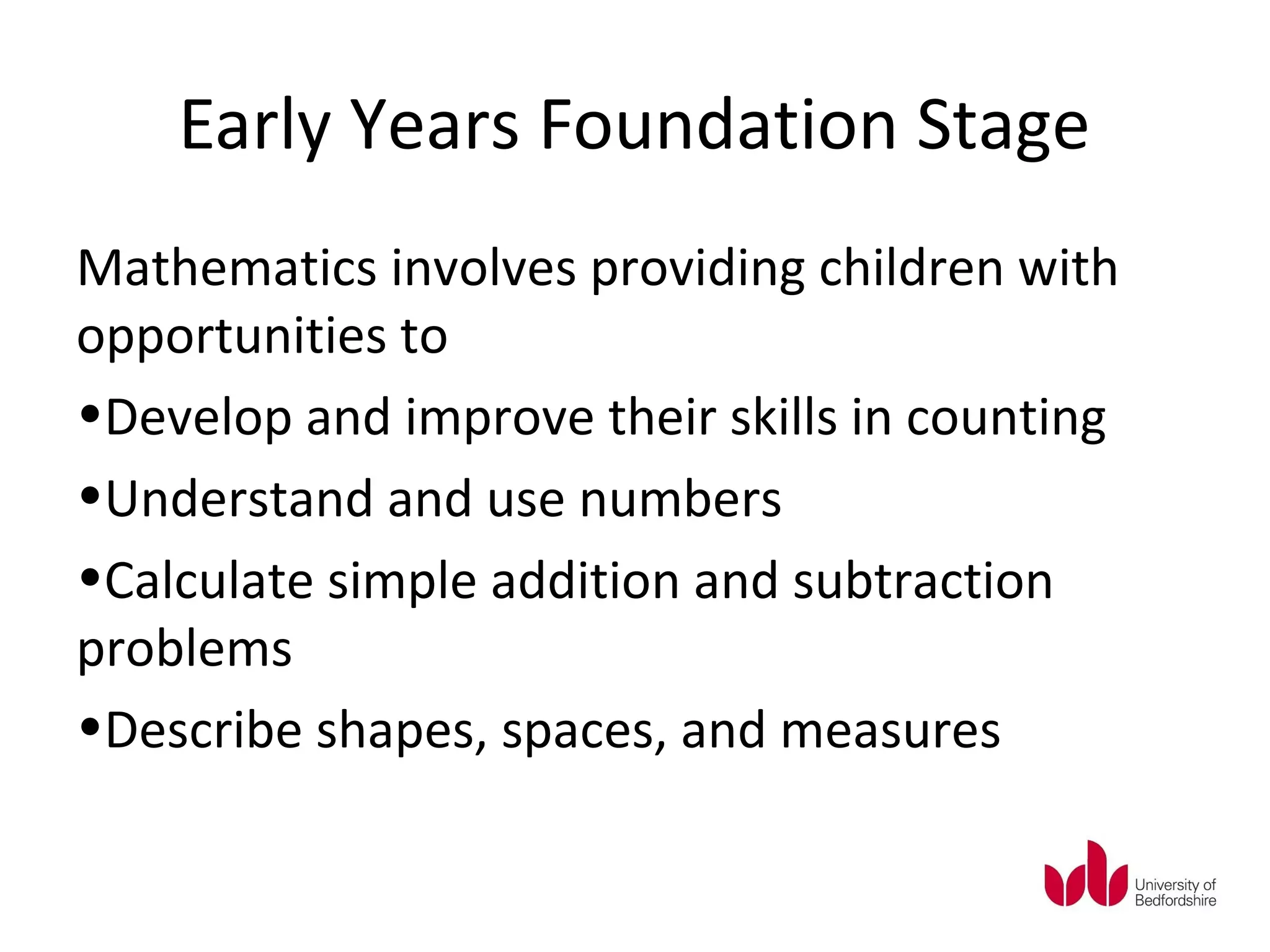 Early Years Foundation Stage
Mathematics involves providing children with
opportunities to
•Develop and improve their skills in counting
•Understand and use numbers
•Calculate simple addition and subtraction
problems
•Describe shapes, spaces, and measures
 