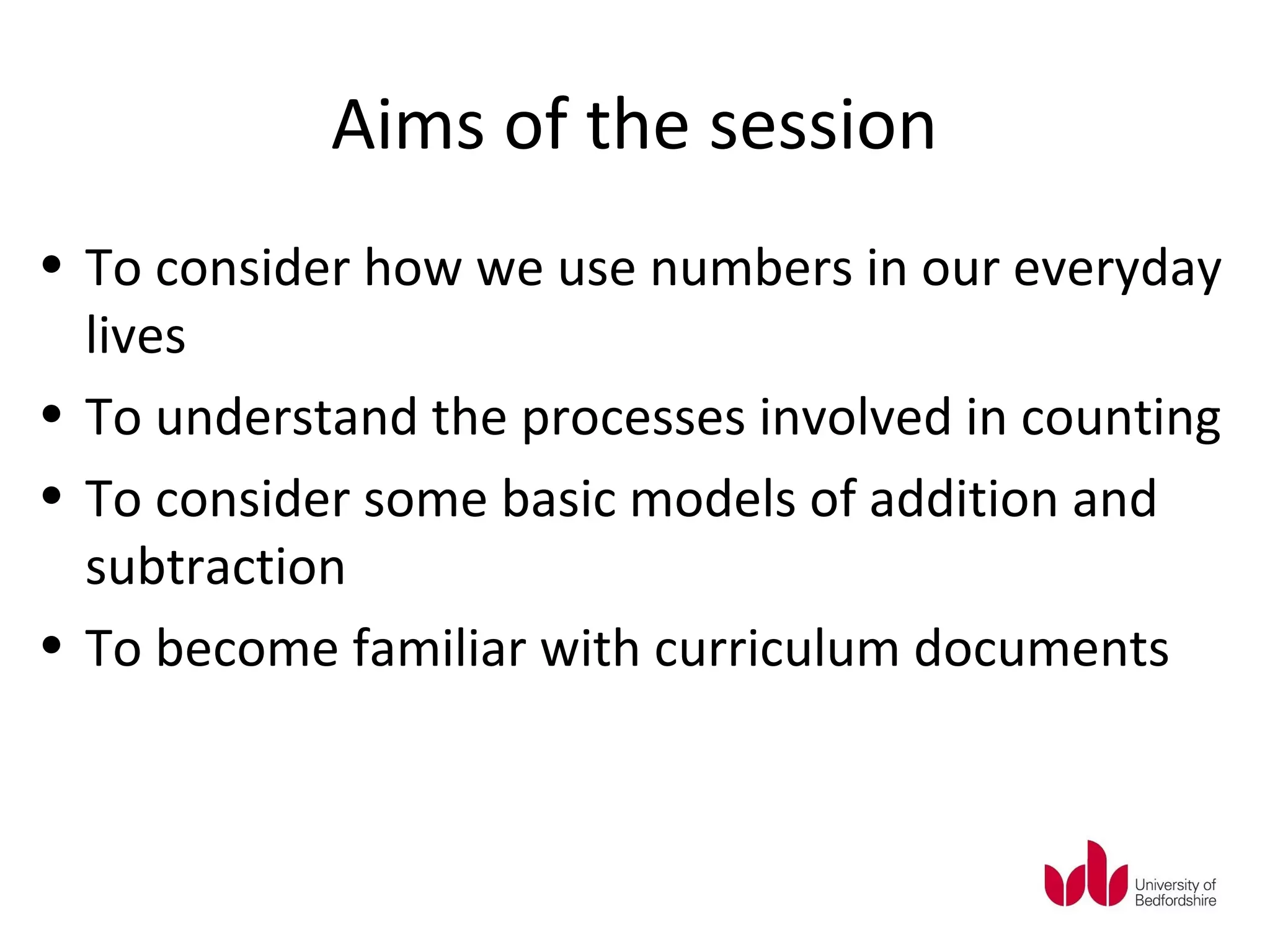 Aims of the session
• To consider how we use numbers in our everyday
  lives
• To understand the processes involved in counting
• To consider some basic models of addition and
  subtraction
• To become familiar with curriculum documents
 