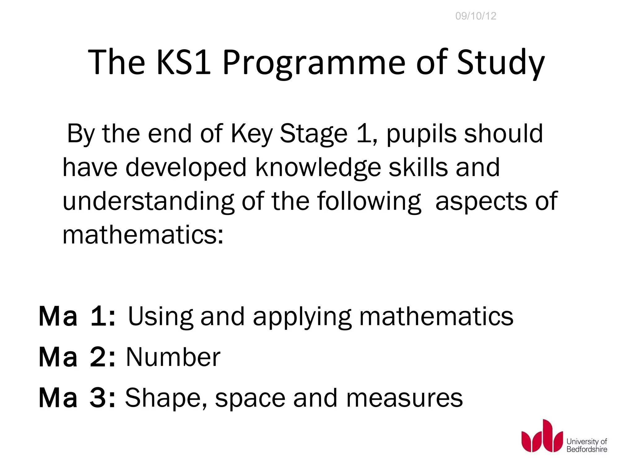 09/10/12




   The KS1 Programme of Study
 By the end of Key Stage 1, pupils should
 have developed knowledge skills and
 understanding of the following aspects of
 mathematics:

Ma 1: Using and applying mathematics
Ma 2: Number
Ma 3: Shape, space and measures
 