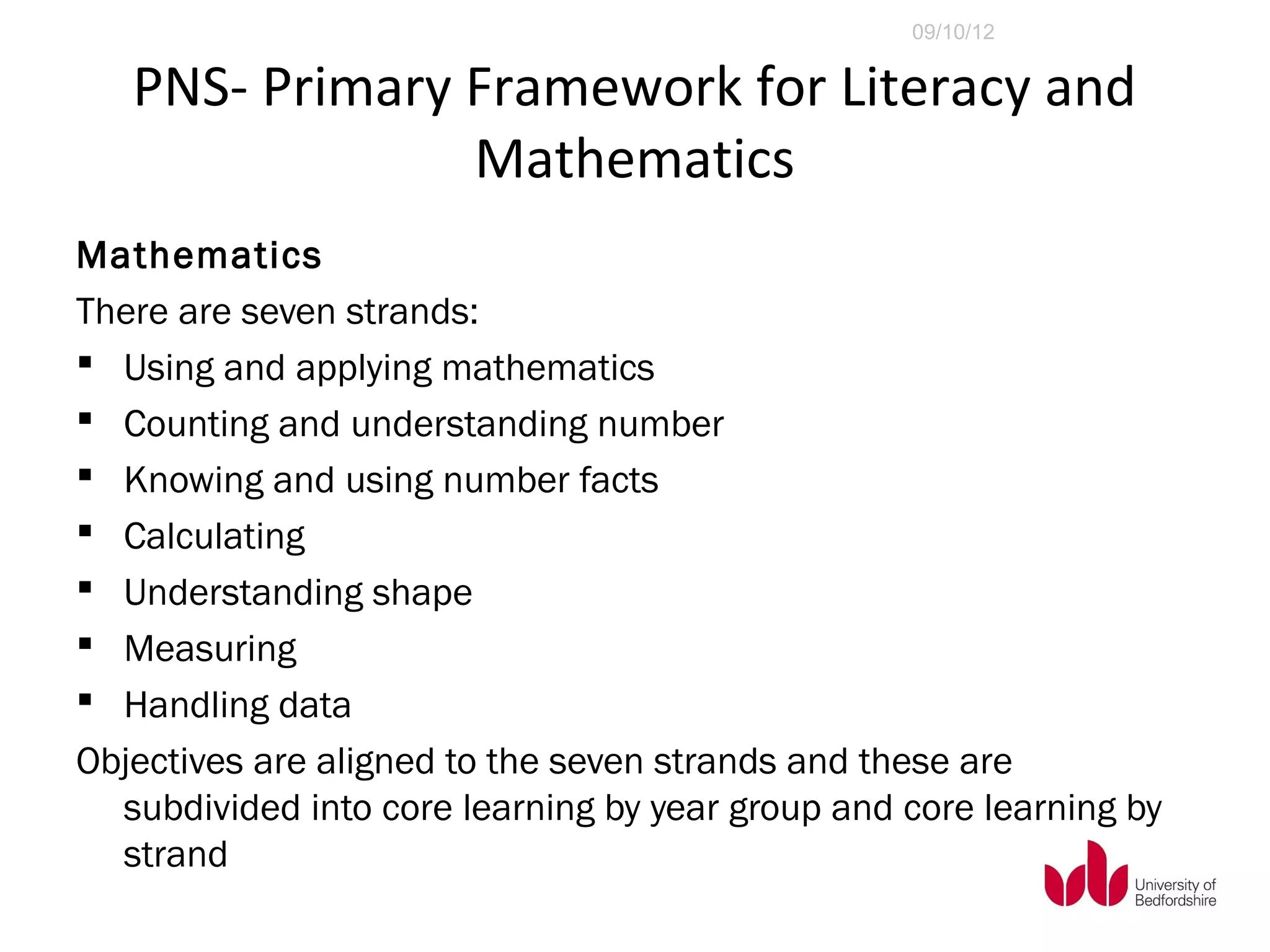 09/10/12


   PNS- Primary Framework for Literacy and
                Mathematics
Mathematics
There are seven strands:
 Using and applying mathematics
 Counting and understanding number
 Knowing and using number facts
 Calculating
 Understanding shape
 Measuring
 Handling data
Objectives are aligned to the seven strands and these are
  subdivided into core learning by year group and core learning by
  strand
 
