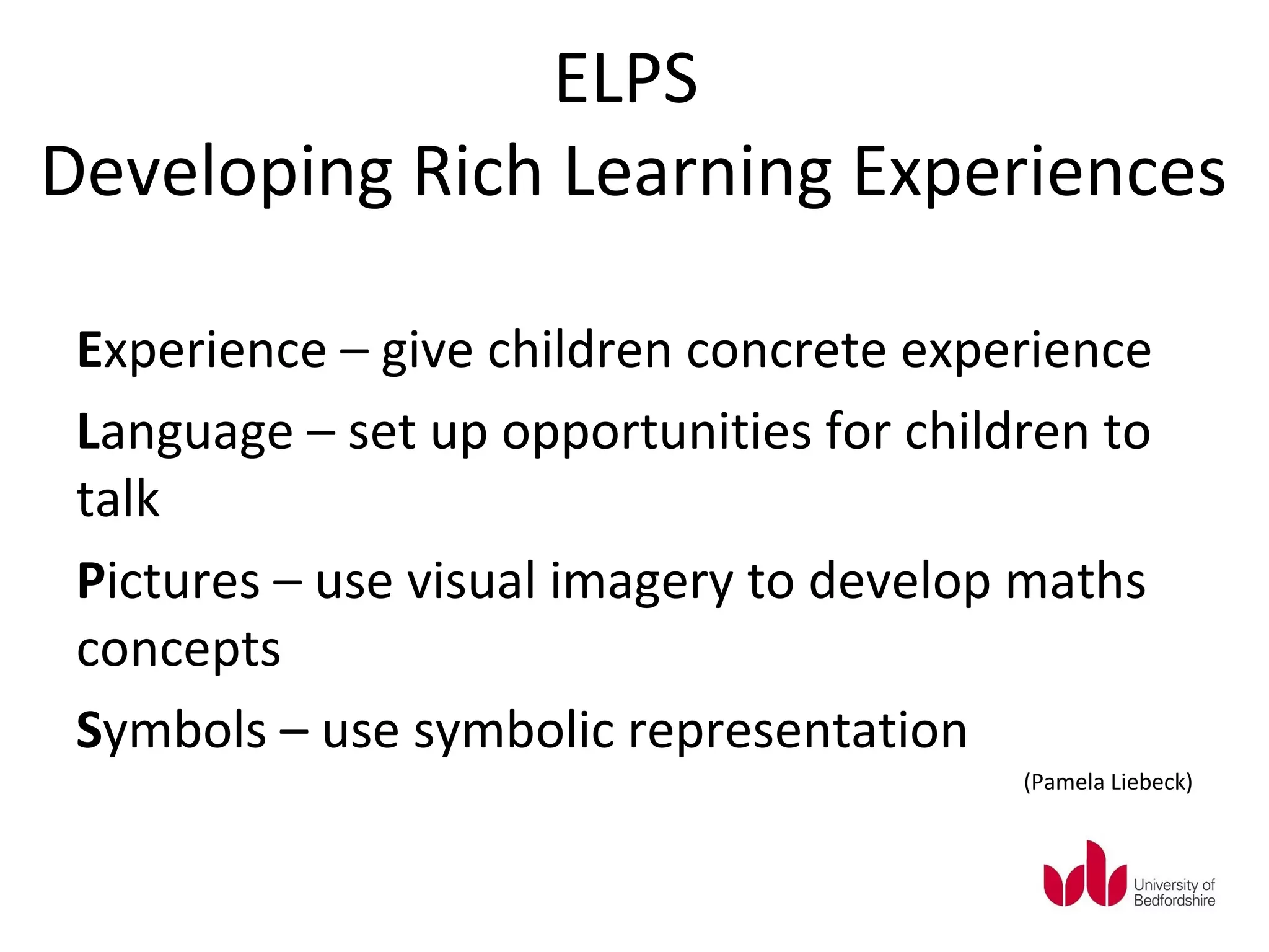 ELPS
Developing Rich Learning Experiences

 Experience – give children concrete experience
 Language – set up opportunities for children to
 talk
 Pictures – use visual imagery to develop maths
 concepts
 Symbols – use symbolic representation
                                          (Pamela Liebeck)
 