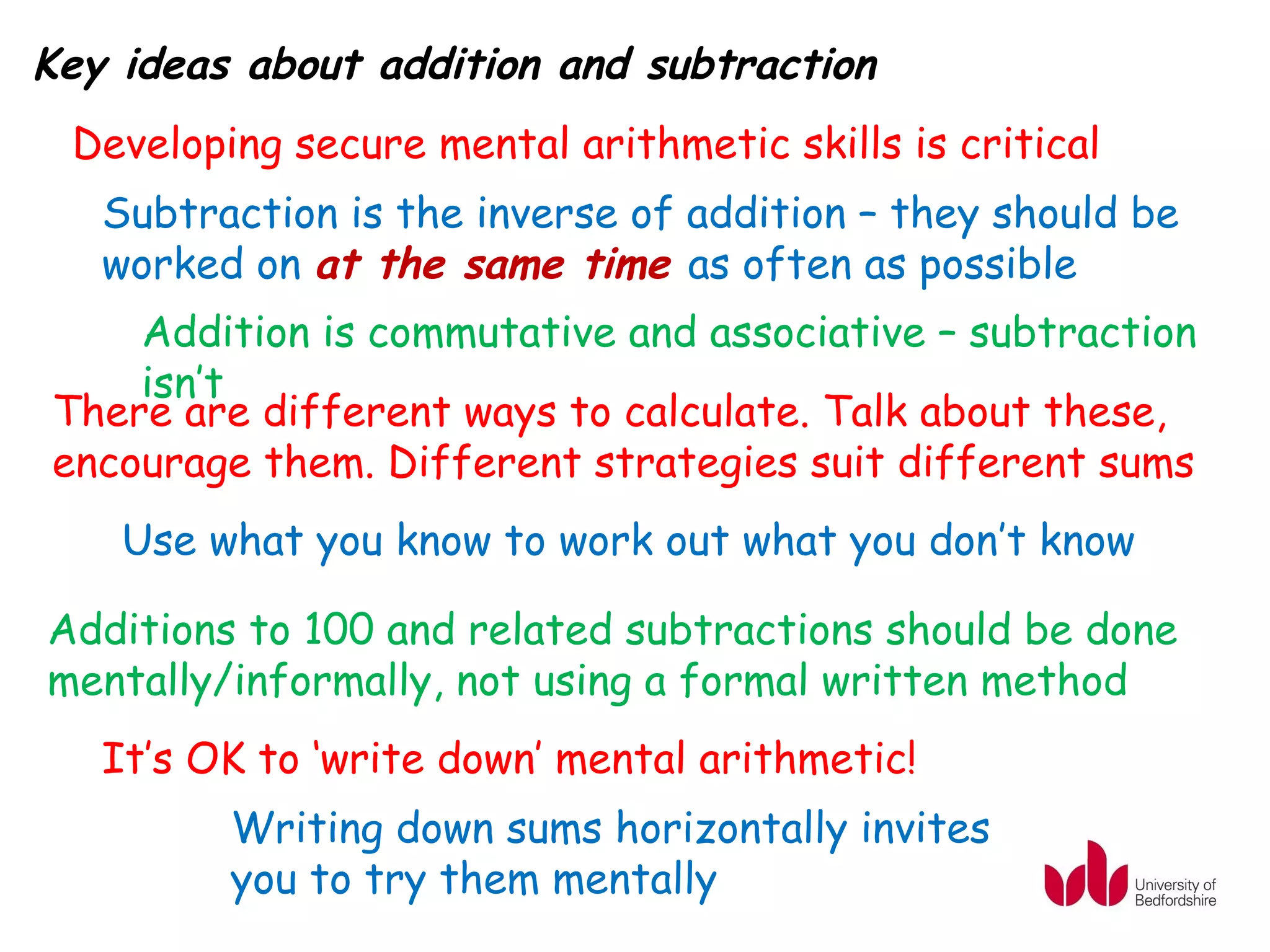 Key ideas about addition and subtraction
 Developing secure mental arithmetic skills is critical
   Subtraction is the inverse of addition – they should be
   worked on at the same time as often as possible
    Addition is commutative and associative – subtraction
    isn’t
There are different ways to calculate. Talk about these,
encourage them. Different strategies suit different sums
    Use what you know to work out what you don’t know

Additions to 100 and related subtractions should be done
mentally/informally, not using a formal written method
   It’s OK to ‘write down’ mental arithmetic!
         Writing down sums horizontally invites
         you to try them mentally
 