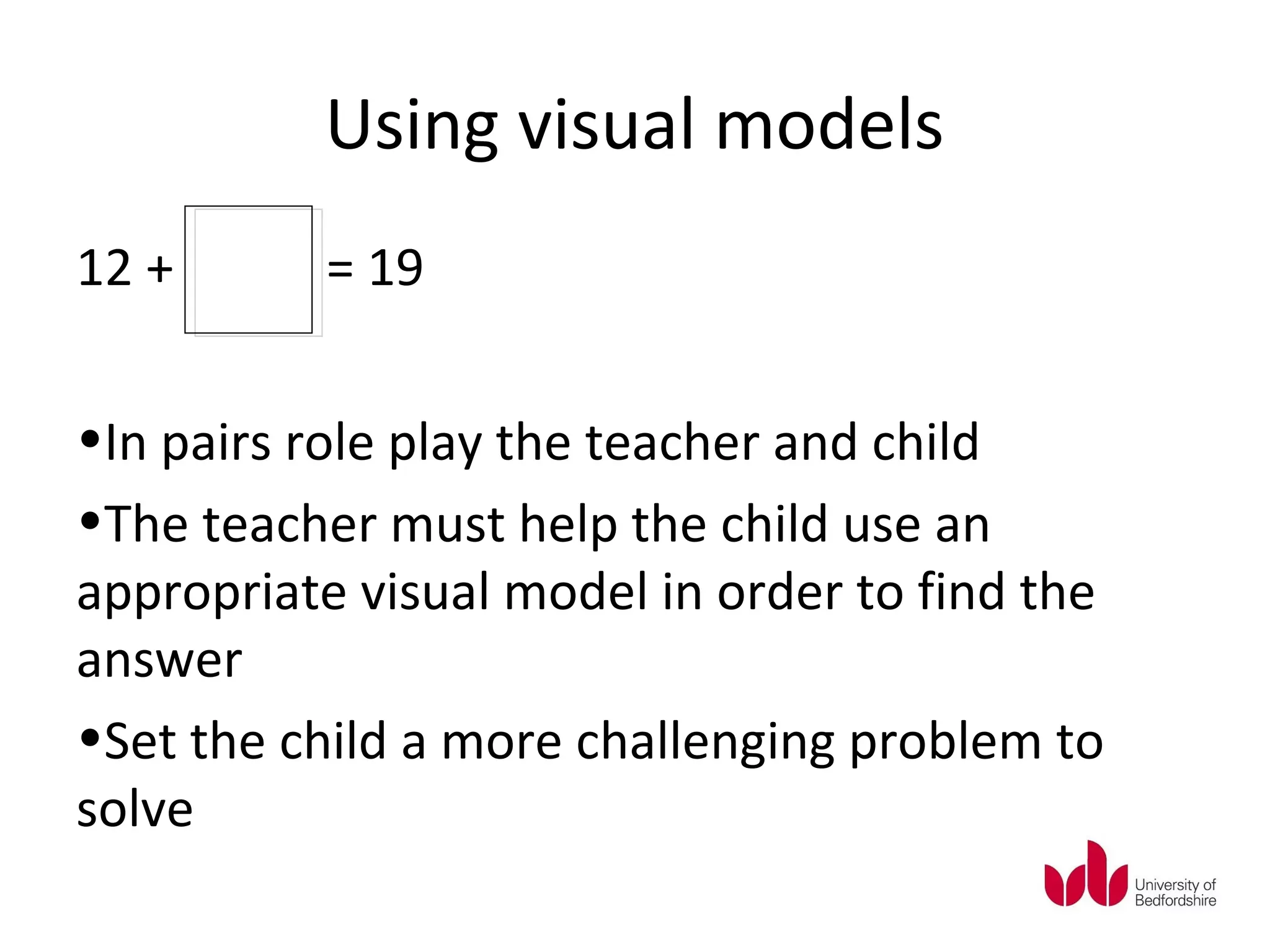 Using visual models
12 +      = 19


•In pairs role play the teacher and child
•The teacher must help the child use an
appropriate visual model in order to find the
answer
•Set the child a more challenging problem to
solve
 