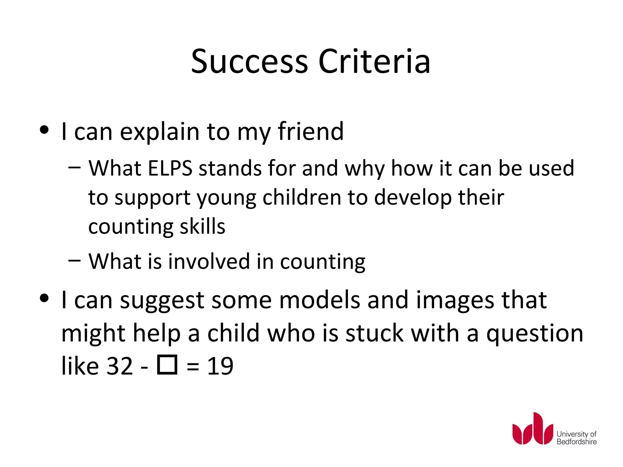 Success Criteria
• I can explain to my friend
  – What ELPS stands for and why how it can be used
    to support young children to develop their
    counting skills
  – What is involved in counting
• I can suggest some models and images that
  might help a child who is stuck with a question
  like 32 -  = 19
 