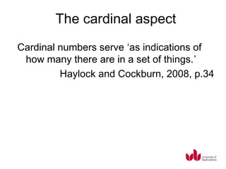 The cardinal aspect
Cardinal numbers serve ‘as indications of
 how many there are in a set of things.’
         Haylock and Cockburn, 2008, p.34
 