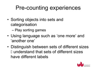 Pre-counting experiences
• Sorting objects into sets and
  categorisation
  – Play sorting games
• Using language such as ‘one more’ and
  ‘another one’
• Distinguish between sets of different sizes
   understand that sets of different sizes
  have different labels
 