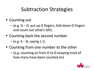 Subtraction Strategies
• Counting out
  – (e.g. G – D: put up G fingers, fold down D fingers
    and count out what’s left).
• Counting back the second number
  – (e.g. K – B, saying J, I).
• Counting from one number to the other
  – (e.g. counting on from D to G keeping track of
    how many have been counted on)
 