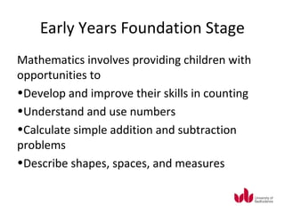 Early Years Foundation Stage
Mathematics involves providing children with
opportunities to
•Develop and improve their skills in counting
•Understand and use numbers
•Calculate simple addition and subtraction
problems
•Describe shapes, spaces, and measures
 