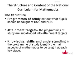 09/10/12


  The Structure and Content of the National
         Curriculum for Mathematics
The Structure
• Programmes of study set out what pupils
  should be taught at KS1 and KS2.

• Attainment targets- the programmes of
  study are sub-divided into attainment targets

• Knowledge, skills and understanding in
  the programme of study identify the main
  aspects of mathematics to be taught at each
  key stage;
 