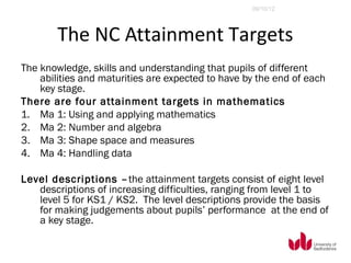 09/10/12




        The NC Attainment Targets
The knowledge, skills and understanding that pupils of different
    abilities and maturities are expected to have by the end of each
    key stage.
There are four attainment targets in mathematics
1. Ma 1: Using and applying mathematics
2. Ma 2: Number and algebra
3. Ma 3: Shape space and measures
4. Ma 4: Handling data

Level descriptions – the attainment targets consist of eight level
   descriptions of increasing difficulties, ranging from level 1 to
   level 5 for KS1 / KS2. The level descriptions provide the basis
   for making judgements about pupils’ performance at the end of
   a key stage.
 