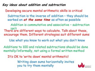 Key ideas about addition and subtraction
 Developing secure mental arithmetic skills is critical
   Subtraction is the inverse of addition – they should be
   worked on at the same time as often as possible
    Addition is commutative and associative – subtraction
    isn’t
There are different ways to calculate. Talk about these,
encourage them. Different strategies suit different sums
    Use what you know to work out what you don’t know

Additions to 100 and related subtractions should be done
mentally/informally, not using a formal written method
   It’s OK to ‘write down’ mental arithmetic!
         Writing down sums horizontally invites
         you to try them mentally
 