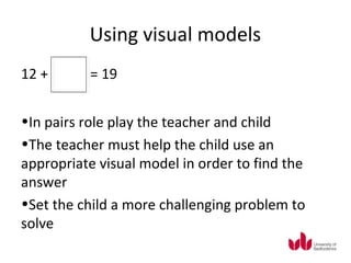 Using visual models
12 +      = 19


•In pairs role play the teacher and child
•The teacher must help the child use an
appropriate visual model in order to find the
answer
•Set the child a more challenging problem to
solve
 