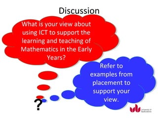 Discussion
What is your view about
 What is your view about
using ICT to support the
 using ICT to support the
learning and teaching of
 learning and teaching of
Mathematics in the Early
Mathematics in the Early
         Years?
          Years?
                           Refer to
                           Refer to
                       examples from
                       examples from
                        placement to
                        placement to
                        support your
                        support your
                            view.
                            view.
    ?
 