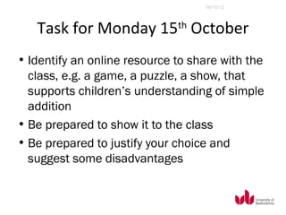 09/10/12




   Task for Monday 15 October th


• Identify an online resource to share with the
  class, e.g. a game, a puzzle, a show, that
  supports children’s understanding of simple
  addition
• Be prepared to show it to the class
• Be prepared to justify your choice and
  suggest some disadvantages
 
