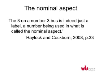 The nominal aspect
‘The 3 on a number 3 bus is indeed just a
  label, a number being used in what is
  called the nominal aspect.’
           Haylock and Cockburn, 2008, p.33
 