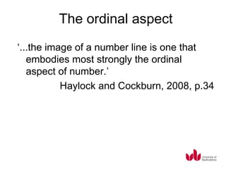 The ordinal aspect
‘...the image of a number line is one that
   embodies most strongly the ordinal
   aspect of number.’
           Haylock and Cockburn, 2008, p.34
 
