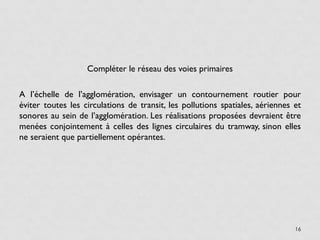 Compléter le réseau des voies primaires

A l’échelle de l’agglomération, envisager un contournement routier pour
éviter toutes les circulations de transit, les pollutions spatiales, aériennes et
sonores au sein de l’agglomération. Les réalisations proposées devraient être
menées conjointement à celles des lignes circulaires du tramway, sinon elles
ne seraient que partiellement opérantes.




                                                                               16
 