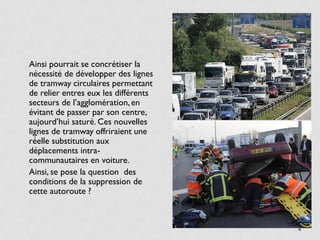 • Ainsi pourrait se concrétiser la
  nécessité de développer des lignes
  de tramway circulaires permettant
  de relier entres eux les différents
  secteurs de l’agglomération, en
  évitant de passer par son centre,
  aujourd’hui saturé. Ces nouvelles
  lignes de tramway offriraient une
  réelle substitution aux
  déplacements intra-
  communautaires en voiture.
• Ainsi, se pose la question des
  conditions de la suppression de
  cette autoroute ?



                                        4
 