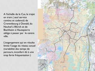A l’échelle de la Cus, le trajet
en tram ( seul service
continu et cadencé) de
Cronenbourg à Oswald, du
Neuhof à Illkirch et de
Bischheim à Hautepierre
oblige à passer par le centre
ville.

L’engorgement qui en résulte
limite l’usage du réseau actuel
(variabilité des temps de
parcours, inconfort dû à une
trop forte fréquentation )



                                   7
 