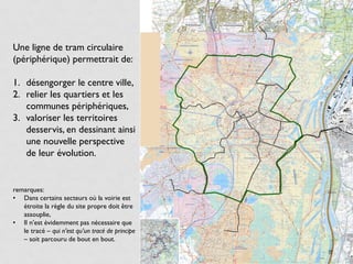 Une ligne de tram circulaire
(périphérique) permettrait de:

1. désengorger le centre ville,
2. relier les quartiers et les
   communes périphériques,
3. valoriser les territoires
   desservis, en dessinant ainsi
   une nouvelle perspective
   de leur évolution.


remarques:
• Dans certains secteurs où la voirie est
   étroite la règle du site propre doit être
   assouplie,
• Il n’est évidemment pas nécessaire que
   le tracé – qui n’est qu’un tracé de principe
   – soit parcouru de bout en bout.
                                                  8
 