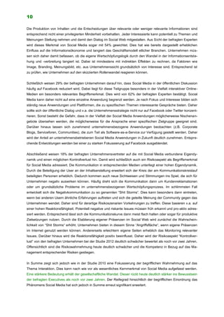 10
Die Produktion von Inhalten und die Entscheidungen über relevante oder weniger relevante Informationen sind
entsprechend nicht einer privilegierten Minderheit vorbehalten. Jeder Interessierte kann potentiell zu Themen und
Meinungen Stellung nehmen und damit den Dialog im Social Web mitgestalten. Aus Sicht der befragten Experten
wird dieses Merkmal von Social Media sogar mit 54% gewichtet. Dies hat wie bereits dargestellt erheblichen
Einfluss auf die Informationsökonomie und tangiert das Geschäftsmodell etlicher Branchen. Unternehmen müs-
sen sich daher damit befassen, ob die eigene Wertschöpfungslogik durch den Wandel in der Informationsentste-
hung und -verbreitung tangiert ist. Dabei ist mindestens mit indirekten Effekten zu rechnen, da Faktoren wie
Image, Branding, Meinungsbild, etc. aus Unternehmenssicht grundsätzlich von Interesse sind. Entsprechend ist
zu prüfen, wie Unternehmen auf den skizzierten Rollenwandel reagieren können.
Schließlich weisen 29% der befragten Unternehmen darauf hin, dass Social Media in der öffentlichen Diskussion
häufig auf Facebook reduziert wird. Dabei liegt für diese Teilgruppe besonders in der Vielfalt interaktiver Online-
Medien ein besonders relevantes Begriffsmerkmal. Dies wird von 62% der befragten Experten bestätigt. Social
Media kann daher nicht auf eine einzelne Anwendung begrenzt werden. Je nach Fokus und Interesse bilden sich
ständig neue Anwendungen und Plattformen, die zu spezifischen Themen interessante Gespräche bieten. Daher
sollte sich der öffentliche Dialog und v.a. die Unternehmensstrategie nicht nur auf Facebook oder Twitter konzent-
rieren. Sonst besteht die Gefahr, dass in der Vielfalt der Social Media Anwendungen möglicherweise Nischenan-
gebote übersehen werden, die möglicherweise für die Ansprache einer spezifischen Zielgruppe geeignet sind.
Darüber hinaus lassen sich zunehmend unternehmensbezogene Anwendungen beobachten (z.B. Corporate
Blogs, Serviceforen, Communities), die zum Teil als Software-as-a-Service zur Verfügung gestellt werden. Daher
wird der Anteil an unternehmensbetriebenen Social Media Anwendungen in Zukunft deutlich zunehmen. Entspre-
chende Entwicklungen werden bei einer zu starken Fokussierung auf Facebook ausgeblendet.
Abschließend weisen 18% der befragten Unternehmensvertreter auf die mit Social Media verbundene Eigendy-
namik und einen möglichen Kontrollverlust hin. Damit wird schließlich auch ein Risikoaspekt als Begriffsmerkmal
für Social Media adressiert. Die Kommunikation in entsprechenden Medien unterliegt einer hohen Eigendynamik.
Durch die Beteiligung der User an der Inhaltserstellung erweitert sich der Kreis der am Kommunikationskreislauf
beteiligten Personen erheblich. Dadurch kommen auch neue Sichtweisen und Stimmungen ins Spiel, die sich für
Unternehmen negativ auswirken können. Häufig dreht sich die Kommunikation dann um Kundenreklamationen
oder um grundsätzliche Probleme im unternehmensbezogenen Wertschöpfungsprozess. Im schlimmsten Fall
entwickelt sich die Negativkommunikation zu so genannten “Shit Storms“. Dies kann besonders dann eintreten,
wenn bei anderen Usern ähnliche Erfahrungen auftreten und sich die geteilte Meinung der Community gegen das
Unternehmen wendet. Daher sind für derartige Risikoszenarien Vorkehrungen zu treffen. Diese basieren v.a. auf
einer hohen Reaktionsfähigkeit. Potentiell negative und riskante Issues müssen früh erkannt und pro-aktiv adres-
siert werden. Entsprechend lässt sich die Kommunikationskurve dann meist flach halten oder sogar für produktive
Zielsetzungen nutzen. Durch die Etablierung eigener Präsenzen im Social Web wird zunächst die Wahrschein-
lichkeit von “Shit Storms“ erhöht. Unternehmen bieten in diesem Sinne “Angriffsfläche“, wenn eigene Präsenzen
im Internet genutzt werden können. Andererseits erleichtern eigene Seiten erheblich das Monitoring relevanter
Issues. Darüber hinaus wird die Reaktionsfähigkeit positiv beeinflusst. Daher wird der Risikoaspekt “Kontrollver-
lust“ von den befragten Unternehmen bei der Studie 2012 deutlich schwächer bewertet als noch vor zwei Jahren.
Offensichtlich sind die Risikowahrnehmung heute deutlich schwächer und die Kompetenz in Bezug auf das Ma-
nagement entsprechender Risiken gestiegen.
In Summe zeigt sich jedoch wie in der Studie 2010 eine Fokussierung der begrifflichen Wahrnehmung auf das
Thema Interaktion. Dies kann nach wie vor als wesentliches Kernmerkmal von Social Media aufgefasst werden.
Eine stärkere Bedeutung erhält der gesellschaftliche Wandel. Dieser rückt heute deutlich stärker ins Bewusstsein
der befragten Executives als noch vor zwei Jahren. Der Reifegrad hinsichtlich der begrifflichen Einordnung das
Phänomens Social Media hat sich jedoch in Summe erneut signifikant erweitert.
 
