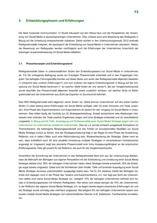 13
3. Entwicklungsphasen und Erfahrungen
Die Next Corporate Communication 12 Studie fokussiert auf den Status-Quo und die Perspektiven der Anwen-
dung von Social Media in deutschsprachigen Unternehmen. Dies umfasst auch eine Bewertung des Reifegrads in
Bezug auf die Umsetzung entsprechender Initiativen. Daher wurden in den Untersuchungsansatz 2012 erstmals
Reifegradmodelle integriert, die typologisch die Entwicklung von Social Media in Unternehmen skizzieren. Neben
der Bewertung von Reifegraden werden nachfolgend auch die Erfahrungen der Unternehmen hinsichtlich der
bisherigen Auseinandersetzung mit Social Media reflektiert.
3.1. Phasenkonzepte und Entwicklungsstand
Reifegradmodelle bilden in unterschiedlichen Stufen den Entwicklungsstand von Social Media in Unternehmen
ab. Für die vorliegende Befragung wurde ein 6-stufiges Phasenmodell entwickelt und in den Fragebogen inte-
griert. Die befragten Führungskräfte konnten auf dieser Basis zum einen das Reifegradmodell allgemein bewerten
(= entspricht dies unseren Erfahrungen?) und zum anderen die eigene Entwicklungsstufe in Bezug auf die Um-
setzung von Social Media benennen (= an welcher Stelle finden wir uns wieder?). Bei der Vergleichsstichprobe
wurde ebenfalls das Phasenmodell allgemein bewertet sowie zusätzlich erhoben, auf welcher Stufe im Reife-
gradmodell sich die Unternehmen aus Sicht der Experten im Durchschnitt befinden.
Das HSG Reifegradmodell sieht allgemein sechs Stufen vor. Dabei können Unternehmen auf den ersten beiden
Stufen (1) über bislang keine Erfahrungen mit Social Media verfügen oder (2) erste Versuche und Tests umset-
zen. Eine Phase des Experimentierens und Ausprobierens ist typisch für den Umgang mit Social Media in Unter-
nehmen. Dies bildet häufig die Vorstufe zur (3) Strategieentwicklung. Soweit ausreichend viele Abteilungen inte-
ressiert sind und/oder die Tests positive Ergebnisse zeigen wird eine Strategie entwickelt und (4) anschließend
umgesetzt. In Bezug auf die Tiefe, Ausprägung und Professionalität einer Social Media Strategie zeigen sich von
Unternehmen zu Unternehmen erhebliche Unterschiede. Dies ist v.a. auf die schwach ausgebaute Kompetenz im
Themenbereich, die heterogene Beratungslandschaft und das Fehlen an konzeptionellen Modellen zur Social
Media Strategie zurück zu führen. Aus der Strategieumsetzung folgt in der Regel (5) eine Phase der Auswertung,
Reflexion und in vielen Fällen auch eine Reformulierung bzw. Weiterentwicklung der Strategie. Dabei kann es
sein, dass schließlich auch (6) eine parallele Umsetzung multipler Strategien in verschiedenen Fachbereichen
angezeigt ist. Insgesamt zeigt das skizzierte Phasenmodell eine hohe Anpassungsfähigkeit an die empirischen
Erfahrungswerte. Dies gilt sowohl für die Referenz- als auch für die Vergleichsstichprobe.
Hinsichtlich der Einordnung der Unternehmen in das Reifegradmodell lässt sich aus der Untersuchung ableiten,
dass die Mehrzahl der Befragten aus eigener Perspektive mit der Entwicklung und Umsetzung einer Social Media
Strategie befasst sind. 28% der befragten Unternehmen haben diese Strategie bereits entwickelt, 30% die Strate-
gie sogar bereits umgesetzt. Dabei sind die Sichtweisen über Inhalte, Tiefe und konkrete Ausprägung einer Social
Media Strategie durchaus unterschiedlich ausgeprägt (siehe dazu Teil 5). Ein weiteres Viertel der Befragten be-
findet sich dagegen noch in der Phase des Testens und Experimentierens, d.h. hier liegt aus Sicht der Unterneh-
men selbst noch keine Social Media Strategie vor. Lediglich 15% der befragten Unternehmen befindet sich be-
reits in Entwicklungsphasen mit höheren Reifegraden. Hier sehen sich etwas weniger als 10% der Unternehmen
in der Reflexion der eigenen Social Media Strategie, d.h. es liegen bereits eigene empirische Erfahrungen vor und
die Strategie wurde einmalig oder mehrfach angepasst. Bei lediglich 6% der befragten Unternehmen lassen sich
bereits multiple Social Media Strategien auf unterschiedlichen Ebenen (z.B. Zielebenen, Fachbereiche) konstatie-
ren.
 