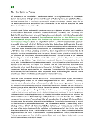 20
4.2. Neue Gremien und Prozesse
Mit der Anwendung von Social Media in Unternehmen ist auch die Einführung neuer Gremien und Prozesse ver-
bunden. Dabei umfasst der Begriff Gremien Veränderungen der Aufbauorganisation, die spezifisch auf die An-
wendung von Social Media in Unternehmen zurückzuführen sind. Die Analyse neuer Prozessen bezieht sich auf
die Ablauforganisation. Dabei werden jedoch nur Prozesse erfasst, die auf Grund der Anwendung von Social
Media neu entwickelt und umgesetzt werden.
Hinsichtlich neuer Gremien lassen sich in Unternehmen häufig Strukturelemente beobachten, die durch Bezeich-
nungen wie Social Media Board, Social Media Excellence Center oder Social Media Think Tank geprägt sind.
Dabei handelt es sich überwiegend um virtuelle Organisationsmodelle, die selten direkt in der Aufbauorganisation
der befragten Unternehmen verankert sind. Die cross-funktionale Anwendung von Social Media soll durch ent-
sprechende Modelle ermöglicht werden, ohne umfangreich die hierarchische Autonomie der einzelnen Unter-
nehmensbereiche aufzugeben. Daher sind entsprechende Gremien v.a. im bereits skizzierten dritten Organisati-
onsmodell (= Mischmodell) erforderlich. Die Gremienstruktur bildet darüber hinaus die Hierarchie der Organisati-
on ab, d.h. ein Social Media Board ist in der Regel mit Entscheidungsträgern aus dem Top-Management besetzt.
Diese bilden zudem die hierarchischen Spitzenpositionen der einzelnen tangierten Fachbereiche ab. Konflikte
und Probleme in der operativen Umsetzung lassen sich auf diesem Wege einfach in ein entsprechendes Board
eskalieren. Das Social Media Excellence Center repräsentiert dagegen meistens ein cross-funktionales Gremium
mit Spezialisten aus dem mittleren Management der eingebundenen Fachbereiche. Dabei ist das Excellence
Center häufig an die zentral für Social Media verantwortliche Instanz angebunden. Entsprechend werden inner-
halb des Center grundsätzliche Fragen diskutiert und verabschiedet. Klassische Themenbereiche umfassen die
Social Media Strategie, Monitoring und Measurement sowie die Einführung neuer Strukturen und Prozesse. Häu-
fig wird auch die Entwicklung und Freigabe neuer Initiativen durch das Center verantwortet. Schließlich lassen
sich dezentral weitere virtuelle Organisationsformen beobachten, die häufig als Think Tank, Barcamp oder Erfah-
rungsgruppen bezeichnet werden. Der Sinn und Zweck dieser Einheiten liegt in der Öffnung eines Raumes für
kontinuierlichen Austausch auf operativer Ebene. Entsprechend werden dezentral häufig neue Ideen und Ansätze
entwickelt, die sich dann innerhalb des Excellence Center verabschieden lassen.
Neben der Bildung von Gremien weist die Next Corporate Communication Forschung auch auf die Entwicklung
und Einführung neuer Prozesse hin. Aus Sicht der befragten Executives sind dabei v.a. Prozesse für Monitoring,
Issue Management, Contenterstellung und Response relevant. Der Bereich Monitoring umfasst die Prozesse rund
um die Einführung und den Betrieb von Social Media Monitoring Lösungen. Dazu zählt u.a. die Anbindung von
Monitoringlösungen an die Social Media Strategie, die Definition relevanter Suchbegriffe und die kontinuierliche
Anpassung des Analysespektrums. Gelegentlich ist auch die Umsetzung neuer Monitoringprojekte durch dezent-
rale Organisationseinheiten als Prozess definiert. Darüber hinaus sind die Auswertung der Monitoringergebnisse
und die Einspeisung in relevante Organisations- und Entscheidungsprozesse relevant. Daher sind bereits mit der
allgemeinen Umsetzung von Monitoringlösungen vielfältige Prozesse verbunden. Durch das Issue- und Krisen-
management kommen weitere Prozesse hinzu. Dabei geht es zunächst um die geeignete Definition und Bestim-
mung von Issues. Bei den meisten befragten Unternehmen liegt die Definition kommunikativer Issues in der indi-
viduellen Verantwortung einzelner Mitarbeiter/innen. Dabei sind selten klare Kriterien für die Erkennung und Be-
arbeitung von Issues definiert (z.B. Reichweite und Einfluss des Users). Zum Teil ist jedoch klar bestimmt, wann
ein Issue vorliegt, welche Abteilungen für die Bearbeitung von Issues verantwortlich sind (= in der Regel erfolgt
eine Übergabe des Issues an die Unternehmenskommunikation) und welche Reaktionsmuster das Krisenma-
nagement anwenden soll. Soweit die entsprechenden Teilprozesse bestimmt sind, kann von einem umfassenden
Risikomanagementsystem die Rede sein. Die hat jedoch Stand heute nur ein Bruchteil der bei Next Corporate
Communication befragten Unternehmen etabliert.
 