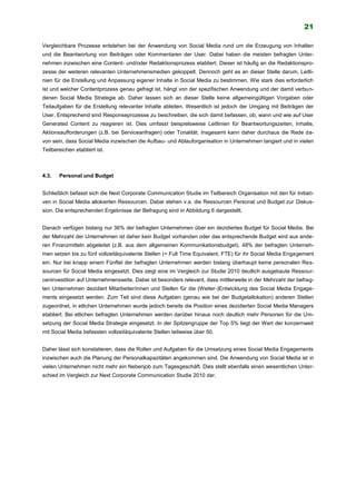 21
Vergleichbare Prozesse entstehen bei der Anwendung von Social Media rund um die Erzeugung von Inhalten
und die Beantwortung von Beiträgen oder Kommentaren der User. Dabei haben die meisten befragten Unter-
nehmen inzwischen eine Content- und/oder Redaktionsprozess etabliert. Dieser ist häufig an die Redaktionspro-
zesse der weiteren relevanten Unternehmensmedien gekoppelt. Dennoch geht es an dieser Stelle darum, Leitli-
nien für die Erstellung und Anpassung eigener Inhalte in Social Media zu bestimmen. Wie stark dies erforderlich
ist und welcher Contentprozess genau gefragt ist, hängt von der spezifischen Anwendung und der damit verbun-
denen Social Media Strategie ab. Daher lassen sich an dieser Stelle keine allgemeingültigen Vorgaben oder
Teilaufgaben für die Erstellung relevanter Inhalte ableiten. Wesentlich ist jedoch der Umgang mit Beiträgen der
User. Entsprechend sind Responseprozesse zu beschreiben, die sich damit befassen, ob, wann und wie auf User
Generated Content zu reagieren ist. Dies umfasst beispielsweise Leitlinien für Beantwortungszeiten, Inhalte,
Aktionsaufforderungen (z.B. bei Serviceanfragen) oder Tonalität. Insgesamt kann daher durchaus die Rede da-
von sein, dass Social Media inzwischen die Aufbau- und Ablauforganisation in Unternehmen tangiert und in vielen
Teilbereichen etabliert ist.
4.3. Personal und Budget
Schließlich befasst sich die Next Corporate Communication Studie im Teilbereich Organisation mit den für Initiati-
ven in Social Media allokierten Ressourcen. Dabei stehen v.a. die Ressourcen Personal und Budget zur Diskus-
sion. Die entsprechenden Ergebnisse der Befragung sind in Abbildung 6 dargestellt.
Danach verfügen bislang nur 36% der befragten Unternehmen über ein dezidiertes Budget für Social Media. Bei
der Mehrzahl der Unternehmen ist daher kein Budget vorhanden oder das entsprechende Budget wird aus ande-
ren Finanzmitteln abgeleitet (z.B. aus dem allgemeinen Kommunikationsbudget). 48% der befragten Unterneh-
men setzen bis zu fünf vollzeitäquivalente Stellen (= Full Time Equivalent, FTE) für ihr Social Media Engagement
ein. Nur bei knapp einem Fünftel der befragten Unternehmen werden bislang überhaupt keine personalen Res-
sourcen für Social Media eingesetzt. Dies zeigt eine im Vergleich zur Studie 2010 deutlich ausgebaute Ressour-
ceninvestition auf Unternehmensseite. Dabei ist besonders relevant, dass mittlerweile in der Mehrzahl der befrag-
ten Unternehmen dezidiert Mitarbeiter/innen und Stellen für die (Weiter-)Entwicklung des Social Media Engage-
ments eingesetzt werden. Zum Teil sind diese Aufgaben (genau wie bei der Budgetallokation) anderen Stellen
zugeordnet, in etlichen Unternehmen wurde jedoch bereits die Position eines dezidierten Social Media Managers
etabliert. Bei etlichen befragten Unternehmen werden darüber hinaus noch deutlich mehr Personen für die Um-
setzung der Social Media Strategie eingesetzt. In der Spitzengruppe der Top 5% liegt der Wert der konzernweit
mit Social Media befassten vollzeitäquivalente Stellen teilweise über 50.
Daher lässt sich konstatieren, dass die Rollen und Aufgaben für die Umsetzung eines Social Media Engagements
inzwischen auch die Planung der Personalkapazitäten angekommen sind. Die Anwendung von Social Media ist in
vielen Unternehmen nicht mehr ein Nebenjob zum Tagesgeschäft. Dies stellt ebenfalls einen wesentlichen Unter-
schied im Vergleich zur Next Corporate Communication Studie 2010 dar.
 