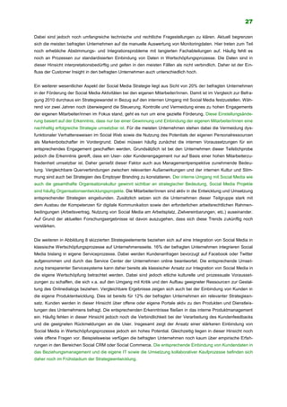 27
Dabei sind jedoch noch umfangreiche technische und rechtliche Fragestellungen zu klären. Aktuell begrenzen
sich die meisten befragten Unternehmen auf die manuelle Auswertung von Monitoringdaten. Hier treten zum Teil
noch erhebliche Abstimmungs- und Integrationsprobleme mit tangierten Fachabteilungen auf. Häufig fehlt es
noch an Prozessen zur standardisierten Einbindung von Daten in Wertschöpfungsprozesse. Die Daten sind in
dieser Hinsicht interpretationsbedürftig und gelten in den meisten Fällen als nicht verbindlich. Daher ist der Ein-
fluss der Customer Insight in den befragten Unternehmen auch unterschiedlich hoch.
Ein weiterer wesentlicher Aspekt der Social Media Strategie liegt aus Sicht von 20% der befragten Unternehmen
in der Förderung der Social Media Aktivitäten bei den eigenen Mitarbeiter/innen. Damit ist im Vergleich zur Befra-
gung 2010 durchaus ein Strategiewandel in Bezug auf den internen Umgang mit Social Media festzustellen. Wäh-
rend vor zwei Jahren noch überwiegend die Steuerung, Kontrolle und Vermeidung eines zu hohen Engagements
der eigenen Mitarbeiter/innen im Fokus stand, geht es nun um eine gezielte Förderung. Diese Einstellungsände-
rung basiert auf der Erkenntnis, dass nur bei einer Gewinnung und Einbindung der eigenen Mitarbeiter/innen eine
nachhaltig erfolgreiche Strategie umsetzbar ist. Für die meisten Unternehmen stehen dabei die Vermeidung dys-
funktionaler Verhaltensweisen im Social Web sowie die Nutzung des Potentials der eigenen Personalressourcen
als Markenbotschafter im Vordergrund. Dabei müssen häufig zunächst die internen Voraussetzungen für ein
entsprechendes Engagement geschaffen werden. Grundsätzlich ist bei den Unternehmen dieser Teilstichprobe
jedoch die Erkenntnis gereift, dass ein User- oder Kundenengagement nur auf Basis einer hohen Mitarbeiterzu-
friedenheit umsetzbar ist. Daher genießt dieser Faktor auch aus Managementperspektive zunehmende Bedeu-
tung. Vergleichbare Querverbindungen zwischen relevanten Außenwirkungen und der internen Kultur und Stim-
mung sind auch bei Strategien des Employer Branding zu konstatieren. Der interne Umgang mit Social Media wie
auch die gesamthafte Organisationskultur gewinnt sichtbar an strategischer Bedeutung. Social Media Projekte
sind häufig Organisationsentwicklungsprojekte. Die Mitarbeiter/innen sind aktiv in die Entwicklung und Umsetzung
entsprechender Strategien eingebunden. Zusätzlich setzen sich die Unternehmen dieser Teilgruppe stark mit
dem Ausbau der Kompetenzen für digitale Kommunikation sowie den erforderlichen arbeitsrechtlichen Rahmen-
bedingungen (Arbeitsvertrag, Nutzung von Social Media am Arbeitsplatz, Zielvereinbarungen, etc.) auseinander.
Auf Grund der aktuellen Forschungsergebnisse ist davon auszugehen, dass sich diese Trends zukünftig noch
verstärken.
Die weiteren in Abbildung 8 skizzierten Strategieelemente beziehen sich auf eine Integration von Social Media in
klassische Wertschöpfungsprozesse auf Unternehmensseite. 16% der befragten Unternehmen integrieren Social
Media bislang in eigene Serviceprozesse. Dabei werden Kundenanfragen bevorzugt auf Facebook oder Twitter
aufgenommen und durch das Service Center der Unternehmen online beantwortet. Die entsprechende Umset-
zung transparenter Servicesysteme kann daher bereits als klassischer Ansatz zur Integration von Social Media in
die eigene Wertschöpfung betrachtet werden. Dabei sind jedoch etliche kulturelle und prozessuale Vorausset-
zungen zu schaffen, die sich v.a. auf den Umgang mit Kritik und den Aufbau geeigneter Ressourcen zur Gestal-
tung des Onlinedialogs beziehen. Vergleichbare Ergebnisse zeigen sich auch bei der Einbindung von Kunden in
die eigene Produktentwicklung. Dies ist bereits für 12% der befragten Unternehmen ein relevanter Strategiean-
satz. Kunden werden in dieser Hinsicht über offene oder eigene Portale aktiv zu den Produkten und Dienstleis-
tungen des Unternehmens befragt. Die entsprechenden Erkenntnisse fließen in das interne Produktmanagement
ein. Häufig fehlen in dieser Hinsicht jedoch noch die Verbindlichkeit bei der Verarbeitung des Kundenfeedbacks
und die geeigneten Rückmeldungen an die User. Insgesamt zeigt der Ansatz einer stärkeren Einbindung von
Social Media in Wertschöpfungsprozesse jedoch ein hohes Potential. Gleichzeitig liegen in dieser Hinsicht noch
viele offene Fragen vor. Beispielsweise verfügen die befragten Unternehmen noch kaum über empirische Erfah-
rungen in den Bereichen Social CRM oder Social Commerce. Die entsprechende Einbindung von Kundendaten in
das Beziehungsmanagement und die eigene IT sowie die Umsetzung kollaborativer Kaufprozesse befinden sich
daher noch im Frühstadium der Strategieentwicklung.
 