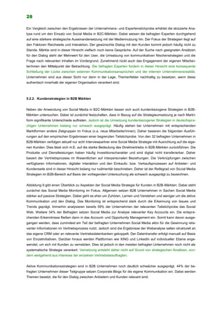 28
Ein Vergleich zwischen den Ergebnissen der Unternehmens- und Expertenstichprobe erhärtet die skizzierte Ana-
lyse rund um den Einsatz von Social Media in B2C-Märkten. Dabei weisen die befragten Experten durchgehend
auf eine stärkere strategische Auseinandersetzung mit der Mediennutzung hin. Der Fokus der Strategien liegt auf
den Faktoren Reichweite und Interaktion. Der gewünschte Dialog mit den Kunden kommt jedoch häufig nicht zu
Stande. Märkte sind in dieser Hinsicht vielfach noch keine Gespräche. Auf der Suche nach geeigneten Ansätzen
für den Dialog steht der Mehrwert für den User, die Umsetzung von kommunikativen Nischenstrategien und die
Frage nach relevanten Inhalten im Vordergrund. Zunehmend rückt auch das Engagement der eigenen Mitarbei-
ter/innen den Mittelpunkt der Betrachtung. Die befragten Experten fordern in dieser Hinsicht eine konsequente
Schließung der Lücke zwischen externen Kommunikationsansprüchen und der internen Unternehmensrealität.
Unternehmen sind aus dieser Sicht nur dann in der Lage, Themenfelder nachhaltig zu besetzen, wenn diese
authentisch innerhalb der eigenen Organisation verankert sind.
5.2.2. Kundenstrategien in B2B Märkten
Neben der Anwendung von Social Media in B2C-Märkten lassen sich auch kundenbezogene Strategien in B2B-
Märkten untersuchen. Dabei ist zunächst festzuhalten, dass in Bezug auf die Strategieumsetzung je nach Markt-
form signifikante Unterschiede auftreten. Jedoch ist die Umsetzung kundenbezogener Strategien in deutschspra-
chigen Unternehmen bislang nur schwach ausgeprägt. Häufig stehen bei Unternehmen mit entsprechenden
Marktformen andere Zielgruppen im Fokus (v.a. neue Mitarbeiter/innen). Daher basieren die folgenden Ausfüh-
rungen auf den empirischen Ergebnissen einer begrenzten Teilstichprobe. Von den 32 befragten Unternehmen in
B2B-Märkten verfolgen aktuell nur acht Interviewpartner eine Social Media Strategie mit Ausrichtung auf die eige-
nen Kunden. Dies lässt sich m.E. auf die starke Bedeutung des Direktvertriebs in B2B-Märkten zurückführen. Die
Produkte und Dienstleistungen haben häufig Investitionscharakter und sind digital nicht transferierbar. Daher
basiert der Vertriebsprozess im Wesentlichen auf interpersonalen Beziehungen. Die Verknüpfungen zwischen
verfügbaren Informationen, digitaler Interaktion und den Einkaufs- bzw. Verkaufsprozessen auf Anbieter- und
Kundenseite sind in dieser Hinsicht bislang nur rudimentär beschrieben. Daher ist der Reifegrad von Social Media
Strategien im B2B-Bereich auf Basis der vorliegenden Untersuchung als schwach ausgeprägt zu bezeichnen.
Abbildung 9 gibt einen Überblick zu Aspekten der Social Media Strategie für Kunden in B2B-Märkten. Dabei steht
zunächst das Social Media Monitoring im Fokus. Allgemein setzen B2B Unternehmen in Sachen Social Media
stärker auf passive Strategien. Dabei geht es eher um Zuhören, Lernen und Verstehen und weniger um die aktive
Kommunikation und den Dialog. Das Monitoring ist entsprechend stark durch die Erkennung von Issues und
Trends geprägt. Immerhin analysieren bereits 59% der Unternehmen der relevanten Teilstichprobe das Social
Web. Weitere 34% der Befragten setzen Social Media zur Analyse relevanter Key Accounts ein. Die entspre-
chenden Erkenntnisse fließen dann in das Account- und Opportunity Management ein. Somit kann davon ausge-
gangen werden, dass zumindest ein Teil der befragten Unternehmen Social Media aktiv für die Gewinnung rele-
vanter Informationen im Vertriebsprozess nutzt. Jedoch sind die Ergebnisse der Webanalyse selten strukturell an
das eigene CRM oder an relevante Vertriebsdatenbanken gekoppelt. Der Datentransfer erfolgt manuell auf Basis
von Einzelinitiativen. Darüber hinaus werden Plattformen wie XING und LinkedIn auf individueller Ebene ange-
wendet, um sich mit Kunden zu vernetzten. Dies ist jedoch in den meisten befragten Unternehmen noch nicht als
systematische Strategie verankert. Vernetzung entsteht daher nicht auf Grund von strategischen Ansätzen, son-
dern weitgehend aus Interesse der einzelnen Vertriebsbeauftragten.
Aktive Kommunikationsstrategien sind in B2B Unternehmen noch deutlich schwächer ausgeprägt. 44% der be-
fragten Unternehmen dieser Teilgruppe setzen Corporate Blogs für die eigene Kommunikation ein. Dabei werden
Themen besetzt, die für den Dialog zwischen Anbietern und Kunden relevant sind.
 
