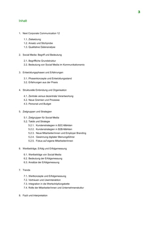3
Inhalt
1. Next Corporate Communication 12
1.1. Zielsetzung
1.2. Ansatz und Stichprobe
1.3. Qualitative Datenanalyse
2. Social Media: Begriff und Bedeutung
2.1. Begriffliche Grundstruktur
2.2. Bedeutung von Social Media im Kommunikationsmix
3. Entwicklungsphasen und Erfahrungen
3.1. Phasenkonzepte und Entwicklungsstand
3.2. Erfahrungen aus der Praxis
4. Strukturelle Einbindung und Organisation
4.1. Zentrale versus dezentrale Verantwortung
4.2. Neue Gremien und Prozesse
4.3. Personal und Budget
5. Zielgruppen und Strategien
5.1. Zielgruppen für Social Media
5.2. Taktik und Strategie
5.2.1. Kundenstrategien in B2C-Märkten
5.2.2. Kundenstrategien in B2B-Märkten
5.2.3. Neue Mitarbeiter/innen und Employer Branding
5.2.4. Gewinnung digitaler Meinungsführer
5.2.5. Fokus auf eigene Mitarbeiter/innen
6. Wertbeiträge, Erfolg und Erfolgsmessung
6.1. Wertbeiträge von Social Media
6.2. Bedeutung der Erfolgsmessung
6.3. Ansätze der Erfolgsmessung
7. Trends
7.1. Wertkonzepte und Erfolgsmessung
7.2. Vertrauen und Userinteraktion
7.3. Integration in die Wertschöpfungskette
7.4. Rolle der Mitarbeiter/innen und Unternehmenskultur
8. Fazit und Interpretation
 
