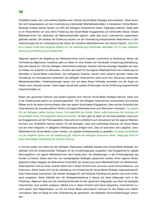 36
Schließlich lassen sich noch weitere Aspekte einer internen Social Media Strategie dokumentieren. Diese bezie-
hen sich beispielsweise auf eine Incentivierung individueller Mitarbeiteraktivitäten in interaktiven Online-Medien.
Derartige Ansätze werden bereits von 28% der befragten Unternehmen dieser Teilgruppe präferiert. Dabei geht
es im Wesentlichen um eine aktive Förderung des Social Media Engagements auf individueller Ebene. Soweit
Mitarbeiter/innen hier tatsächlich als Markenbotschafter agieren, sollte dies durch Unternehmen angemessen
gefördert werden. Die Ansätze der Förderung reichen von der Verankerung entsprechender Maßnahmen in Ziel-
vereinbarungen bis zur Unterstützung des Status der einzelnen Mitarbeiter/innen als interner Experte. Jedenfalls
ist in diesem Punkt eine deutliche Abkehr von der Verhinderung individueller Aktivitäten, hin zu einer stärkeren
Steuerung und Belohnung zu beobachten.
Allgemein gewinnt die Begleitung der Mitarbeiter/innen durch Experten zunehmend an Bedeutung. Neben der
Formulierung allgemeiner Guidelines geht es dabei um eine direkte und individuelle Umsetzungsunterstützung.
Dies wird aktuell von 16% der befragten Unternehmen praktiziert. Konkret steht bei derartigen Modellen der inter-
ne Aufbau von Experten zur Diskussion, die dann als Coach für die eigenen Mitarbeiter/innen die Umsetzung von
Aktivitäten in Social Media unterstützen. Die verfügbaren Experten werden intern bekannt gemacht. Neben der
Vermittlung von Kompetenzen bezwecken die befragten Unternehmen damit auch eine Steuerung individueller
Mitarbeiteraktivitäten. Fehlentwicklungen lassen sich auf diese Weise frühzeitig vermeiden und die Angst vor
Fehlern kann reduziert werden. Daher liegen aktuell eher positive Erfahrungen mit der Einführung entsprechender
Expertenmodelle vor.
Neben den genannten Faktoren sind weitere Aspekte einer internen Social Media Strategie relevant. Diese sind
in der Teilstichprobe jedoch nur schwach gewichtet. 14% der befragten Unternehmen versprechend sich positive
Effekte durch die aktive Kommunikation über das eigene Social Media Engagement. Dies soll das Außenbild des
Unternehmens als Innovationsführer fördern und eigene Mitarbeiter/innen zum Mitmachen motivieren. Für weitere
9% der Befragten gelten darüber hinaus Führungskräfte als Vorbild. Daher sollte besonders die Nutzung von
Social Media durch Führungskräfte intensiviert werden. Im Kern geht es dabei um die Dokumentation eines ech-
ten Engagements auf der Führungsebene. Dies wirkt sich schließlich auch stimulierend auf die eigenen Mitarbei-
ter/innen aus. Schließlich betonen jedoch 7% der Befragten, dass eine nachhaltige Nutzung von Social Media
erst bei einer Integration in alltägliche Arbeitsprozesse erfolgen kann. Dies ist besonders dann gegeben, wenn
Mitarbeiter/innen Social Media nutzen müssen, um reguläre Arbeitsprozesse zu gestalten. So lange Social Media
nur als mögliche Option und als Insellösung gilt, rechnen die befragten Executives dieser Teilgruppe nicht mit
einer nachhaltigen Verbreitung der internen Nutzung.
In Summe zeigen sich daher bei den befragten Zielgruppen vielfältige Aspekte einer Social Media Strategie. Am
stärksten sind die entsprechenden Strategien für die Kundenzielgruppe ausgebaut. Das Engagement für digitale
Meinungsführer und eigene Mitarbeiter/innen dient häufig dazu, die Zielsetzungen in der Primärzielgruppe der
Kunden zu fördern. Daher kann hier von nachgelagerten Strategien gesprochen werden. Einen eigenen Strate-
giebereich bilden dagegen die Maßnahmen hinsichtlich der Gewinnung neuer Mitarbeiter/innen am Arbeitsmarkt.
Diese beziehen sich auf einen anderen Markt und in dieser Hinsicht auch auf einen neuen Kommunikations- und
Kulturraum. Daher lassen sich bei der Gestaltung und Umsetzung der Social Media Strategie zielgruppenspezifi-
sche Unterschiede ausmachen. Die meisten Strategien für das Employer Branding sind jedoch noch nicht umfas-
send ausgebaut. Daher befindet sich die Strategieentwicklung in Bezug auf diese Zielgruppe noch in der
Frühphase. Allgemein lässt sich die Interaktionsintensität mit den genannten Zielgruppen aus Sicht der befragten
Unternehmen noch deutlich ausbauen. Märkte sind in dieser Hinsicht noch keine Gespräche. Unternehmen su-
chen jedoch nach Möglichkeiten, um die mit Social Media verbundenen Chancen für den Dialog noch stärker
umzusetzen. Dies ist häufig mit einer Veränderung der gewohnten und etablierten Kommunikationslogik verbun-
den.
 
