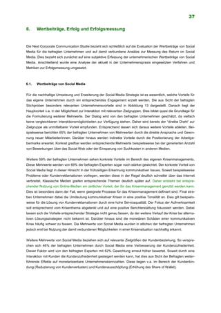 37
6. Wertbeiträge, Erfolg und Erfolgsmessung
Die Next Corporate Communication Studie bezieht sich schließlich auf die Evaluation der Wertbeiträge von Social
Media für die befragten Unternehmen und auf damit verbundene Ansätze zur Messung des Return on Social
Media. Dies bezieht sich zunächst auf eine subjektive Erfassung der unternehmerischen Wertbeiträge von Social
Media. Anschließend wurde eine Analyse der aktuell in der Unternehmenspraxis eingesetzten Verfahren und
Metriken zur Erfolgsmessung umgesetzt.
6.1. Wertbeiträge von Social Media
Für die nachhaltige Umsetzung und Erweiterung der Social Media Strategie ist es wesentlich, welche Vorteile für
das eigene Unternehmen durch ein entsprechendes Engagement erzielt werden. Die aus Sicht der befragten
Stichproben besonders relevanten Unternehmensvorteile sind in Abbildung 13 dargestellt. Danach liegt der
Hauptvorteil v.a. in der Möglichkeit zur Interaktion mit relevanten Zielgruppen. Dies bildet quasi die Grundlage für
die Formulierung weiterer Mehrwerte. Der Dialog wird von den befragten Unternehmen geschätzt, da vielfach
keine vergleichbaren Interaktionsmöglichkeiten zur Verfügung stehen. Daher wird bereits der “direkte Draht“ zur
Zielgruppe als unmittelbarer Vorteil empfunden. Entsprechend lassen sich daraus weitere Vorteile ableiten. Bei-
spielsweise berichten 65% der befragten Unternehmen von Mehrwerten durch die direkte Ansprache und Gewin-
nung neuer Mitarbeiter/innen. Darüber hinaus werden indirekte Vorteile durch die Positionierung der Arbeitge-
bermarke erwartet. Konkret greifbar werden entsprechende Mehrwerte beispielsweise bei der generierten Anzahl
von Bewerbungen über das Social Web oder der Einsparung von Suchkosten in anderen Medien.
Weitere 59% der befragten Unternehmen sehen konkrete Vorteile im Bereich des eigenen Krisenmanagements.
Diese Mehrwerte werden von 69% der befragten Experten sogar noch stärker gewichtet. Der konkrete Vorteil von
Social Media liegt in dieser Hinsicht in der frühzeitigen Erkennung kommunikativer Issues. Soweit beispielsweise
Probleme oder Kundenreklamationen vorliegen, werden diese in der Regel deutlich schneller über das Internet
verbreitet. Klassische Medien greifen entsprechende Themen deutlich später auf. Daher entsteht bei entspre-
chender Nutzung von Online-Medien ein zeitlicher Vorteil, der für das Krisenmanagement genutzt werden kann.
Dies ist besonders dann der Fall, wenn geeignete Prozesse für das Krisenmanagement definiert sind. Final stre-
ben Unternehmen dabei die Umdeutung kommunikativer Krisen in eine positive Tonalität an. Dies gilt beispiels-
weise für die Lösung von Kundenreklamationen durch eine hohe Servicequalität. Der Fokus der Aufmerksamkeit
soll entsprechend vom Krisenthema abgelenkt und auf eine positive Berichterstattung fokussiert werden. Dabei
lassen sich die Vorteile entsprechender Strategie nicht genau fassen, da der weitere Verlauf der Krise bei alterna-
tiven Lösungsstrategien nicht bekannt ist. Darüber hinaus sind die monetären Schäden einer kommunikativen
Krise häufig schwer zu fassen. Die Mehrwerte von Social Media wurden in etlichen der befragten Unternehmen
jedoch erst bei Nutzung der damit verbundenen Möglichkeiten in einer Krisensituation nachhaltig erkannt.
Weitere Mehrwerte von Social Media beziehen sich auf relevante Zielgrößen der Kundenbeziehung. So verspre-
chen sich 46% der befragten Unternehmen durch Social Media eine Verbesserung der Kundenzufriedenheit.
Dieser Faktor wird von den befragten Experten mit 62% Gewichtung erneut höher bewertet. Soweit durch eine
Interaktion mit Kunden die Kundenzufriedenheit gesteigert werden kann, hat dies aus Sicht der Befragten weiter-
führende Effekte auf monetarisierbare Unternehmenskennzahlen. Diese liegen v.a. im Bereich der Kundenbin-
dung (Reduzierung von Kundenverlusten) und Kundenausschöpfung (Erhöhung des Share of Wallet).
 