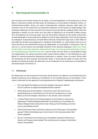 4
1. Next Corporate Communication 12
Next Corporate Communication bezieht sich als Dialog- und Forschungsplattform auf die Anwendung von Social
Media in Unternehmen. Bereits seit 2009 werden die Perspektiven von Social Media für Marketing, Vertrieb, Un-
ternehmenskommunikation, Service und andere Funktionsbereiche umfassend untersucht. Dabei haben sich
inzwischen mehr als 100 Unternehmen aus Deutschland, Österreich und der Schweiz am Dialog beteiligt. Einen
wesentlichen Meilenstein der Next Corporate Communication Forschung bildet die vorliegende Studie. Diese wird
regelmäßig im Abstand von zwei Jahren durch das Institut für Marketing an der Universität St.Gallen durchge-
führt. Die Ergebnisse der Forschung zeigen, dass sich Social Media inzwischen bei den meisten Unternehmen
als fester Bestandteil im Kommunikationsmix etabliert hat. Seit der letzten Marktstudie in 2010 hat sich besonders
die strategische Auseinandersetzung mit Social Media intensiviert. Entsprechend liegt heute in vielen Fällen ein
klares Bild über die Ziele eines Engagements in interaktiven Online-Medien vor. Jedoch besteht nach wie vor ein
hohes Potential für eine weiterführende Nutzung der Möglichkeiten von Social Media in Unternehmen. Dies be-
zieht sich v.a. auf eine intensive und nachhaltige Interaktion mit den relevanten Zielgruppen. Märkte sind in dieser
Hinsicht vielfach (noch) keine Gespräche. Häufig stellt sich Frage, ob und wie der gewünschte Dialog mit wichti-
gen Stakeholdergruppen hergestellt werden kann. Auch die Suche nach dem Return on Social Media ist längst
nicht abgeschlossen. Nur wenige Unternehmen haben bereits Verfahren etabliert, um den Wertbeitrag der neuen
Medien für unternehmensrelevante Zielkonstrukte systematisch zu erfassen. Diese und andere Themen bilden
den Schwerpunkt der Next Corporate Communication Studie 12. Damit liegt als Update zur Studie 2010 eine
aktuelle und umfassende Analyse des Status-Quo und der Perspektiven für die Anwendung von Social Media in
deutschsprachigen Unternehmen vor.
1.1. Zielsetzungen
Die Zielsetzungen der Next Corporate Communication Studie beziehen sich allgemein auf eine Beschreibung der
aktuellen Anwendung und die Ableitung von Perspektiven für die zukünftige Nutzung von Social Media in Unter-
nehmen. Dabei lässt sich das allgemeine Forschungsinteresse durch folgende Fragestellungen konkretisieren:
 Wie ist der Begriff Social Media aus Sicht der befragten Unternehmen definiert?
Hat sich inzwischen ein allgemeines Begriffsverständnis etabliert?
 Welche Bedeutung hat Social Media in Unternehmen heute? Wie drückt sich die
aktuelle Bedeutung von Social Media aus? Wie wird sich die Bedeutung von Social
Media aus Sicht der befragten Unternehmen in den nächsten Jahren entwickeln?
 In welche Phasen lässt sich der Entwicklungsstand von Social Media in Unternehmen
segmentieren? Welche Reifegradmodelle bilden die Entwicklung von Social Media ab?
Welchen Reifegrad haben Unternehmen heute in Bezug auf die Entwicklung und Umset-
zung von Social Media erreicht?
 Welche Erkenntnisse haben Unternehmen bislang aus Ihren Erfahrungen mit Social Media
gezogen? Welche Schlussfolgerungen werden daraus für die Umsetzung weiterer Maß-
nahmen abgeleitet?
 Wie ist in Unternehmen die Verantwortung für Social Media organisiert? Welche neuen
Gremien und Prozesse wurden etabliert? Wie viele Ressourcen investieren Unternehmen
bereits in Social Media?
 