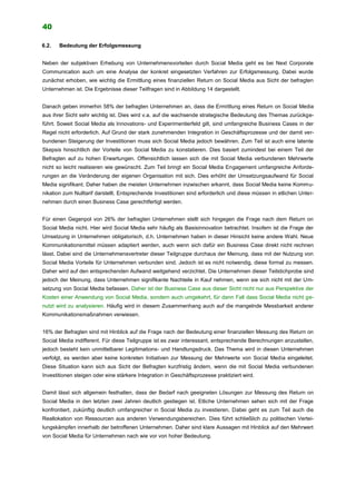 40
6.2. Bedeutung der Erfolgsmessung
Neben der subjektiven Erhebung von Unternehmensvorteilen durch Social Media geht es bei Next Corporate
Communication auch um eine Analyse der konkret eingesetzten Verfahren zur Erfolgsmessung. Dabei wurde
zunächst erhoben, wie wichtig die Ermittlung eines finanziellen Return on Social Media aus Sicht der befragten
Unternehmen ist. Die Ergebnisse dieser Teilfragen sind in Abbildung 14 dargestellt.
Danach geben immerhin 58% der befragten Unternehmen an, dass die Ermittlung eines Return on Social Media
aus ihrer Sicht sehr wichtig ist. Dies wird v.a. auf die wachsende strategische Bedeutung des Themas zurückge-
führt. Soweit Social Media als Innovations- und Experimentierfeld gilt, sind umfangreiche Business Cases in der
Regel nicht erforderlich. Auf Grund der stark zunehmenden Integration in Geschäftsprozesse und der damit ver-
bundenen Steigerung der Investitionen muss sich Social Media jedoch bewähren. Zum Teil ist auch eine latente
Skepsis hinsichtlich der Vorteile von Social Media zu konstatieren. Dies basiert zumindest bei einem Teil der
Befragten auf zu hohen Erwartungen. Offensichtlich lassen sich die mit Social Media verbundenen Mehrwerte
nicht so leicht realisieren wie gewünscht. Zum Teil bringt ein Social Media Engagement umfangreiche Anforde-
rungen an die Veränderung der eigenen Organisation mit sich. Dies erhöht der Umsetzungsaufwand für Social
Media signifikant. Daher haben die meisten Unternehmen inzwischen erkannt, dass Social Media keine Kommu-
nikation zum Nulltarif darstellt. Entsprechende Investitionen sind erforderlich und diese müssen in etlichen Unter-
nehmen durch einen Business Case gerechtfertigt werden.
Für einen Gegenpol von 26% der befragten Unternehmen stellt sich hingegen die Frage nach dem Return on
Social Media nicht. Hier wird Social Media sehr häufig als Basisinnovation betrachtet. Insofern ist die Frage der
Umsetzung in Unternehmen obligatorisch, d.h. Unternehmen haben in dieser Hinsicht keine andere Wahl. Neue
Kommunikationsmittel müssen adaptiert werden, auch wenn sich dafür ein Business Case direkt nicht rechnen
lässt. Dabei sind die Unternehmensvertreter dieser Teilgruppe durchaus der Meinung, dass mit der Nutzung von
Social Media Vorteile für Unternehmen verbunden sind. Jedoch ist es nicht notwendig, diese formal zu messen.
Daher wird auf den entsprechenden Aufwand weitgehend verzichtet. Die Unternehmen dieser Teilstichprobe sind
jedoch der Meinung, dass Unternehmen signifikante Nachteile in Kauf nehmen, wenn sie sich nicht mit der Um-
setzung von Social Media befassen. Daher ist der Business Case aus dieser Sicht nicht nur aus Perspektive der
Kosten einer Anwendung von Social Media, sondern auch umgekehrt, für dann Fall dass Social Media nicht ge-
nutzt wird zu analysieren. Häufig wird in diesem Zusammenhang auch auf die mangelnde Messbarkeit anderer
Kommunikationsmaßnahmen verwiesen.
16% der Befragten sind mit Hinblick auf die Frage nach der Bedeutung einer finanziellen Messung des Return on
Social Media indifferent. Für diese Teilgruppe ist es zwar interessant, entsprechende Berechnungen anzustellen,
jedoch besteht kein unmittelbarer Legitimations- und Handlungsdruck. Das Thema wird in diesen Unternehmen
verfolgt, es werden aber keine konkreten Initiativen zur Messung der Mehrwerte von Social Media eingeleitet.
Diese Situation kann sich aus Sicht der Befragten kurzfristig ändern, wenn die mit Social Media verbundenen
Investitionen steigen oder eine stärkere Integration in Geschäftsprozesse praktiziert wird.
Damit lässt sich allgemein festhalten, dass der Bedarf nach geeigneten Lösungen zur Messung des Return on
Social Media in den letzten zwei Jahren deutlich gestiegen ist. Etliche Unternehmen sehen sich mit der Frage
konfrontiert, zukünftig deutlich umfangreicher in Social Media zu investieren. Dabei geht es zum Teil auch die
Reallokation von Ressourcen aus anderen Verwendungsbereichen. Dies führt schließlich zu politischen Vertei-
lungskämpfen innerhalb der betroffenen Unternehmen. Daher sind klare Aussagen mit Hinblick auf den Mehrwert
von Social Media für Unternehmen nach wie vor von hoher Bedeutung.
 