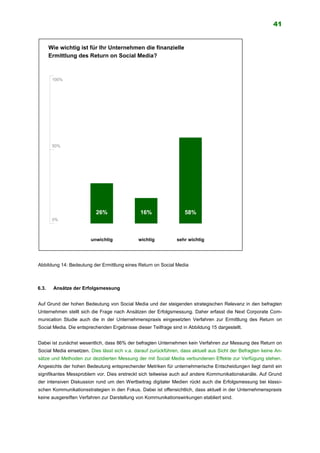 41
Abbildung 14: Bedeutung der Ermittlung eines Return on Social Media
6.3. Ansätze der Erfolgsmessung
Auf Grund der hohen Bedeutung von Social Media und der steigenden strategischen Relevanz in den befragten
Unternehmen stellt sich die Frage nach Ansätzen der Erfolgsmessung. Daher erfasst die Next Corporate Com-
munication Studie auch die in der Unternehmenspraxis eingesetzten Verfahren zur Ermittlung des Return on
Social Media. Die entsprechenden Ergebnisse dieser Teilfrage sind in Abbildung 15 dargestellt.
Dabei ist zunächst wesentlich, dass 86% der befragten Unternehmen kein Verfahren zur Messung des Return on
Social Media einsetzen. Dies lässt sich v.a. darauf zurückführen, dass aktuell aus Sicht der Befragten keine An-
sätze und Methoden zur dezidierten Messung der mit Social Media verbundenen Effekte zur Verfügung stehen.
Angesichts der hohen Bedeutung entsprechender Metriken für unternehmerische Entscheidungen liegt damit ein
signifikantes Messproblem vor. Dies erstreckt sich teilweise auch auf andere Kommunikationskanäle. Auf Grund
der intensiven Diskussion rund um den Wertbeitrag digitaler Medien rückt auch die Erfolgsmessung bei klassi-
schen Kommunikationsstrategien in den Fokus. Dabei ist offensichtlich, dass aktuell in der Unternehmenspraxis
keine ausgereiften Verfahren zur Darstellung von Kommunikationswirkungen etabliert sind.
Wie wichtig ist für Ihr Unternehmen die finanzielle
Ermittlung des Return on Social Media?
unwichtig
82%
65%
0%
100%
50%
sehr wichtig
43%58%26% 16%
wichtig
 
